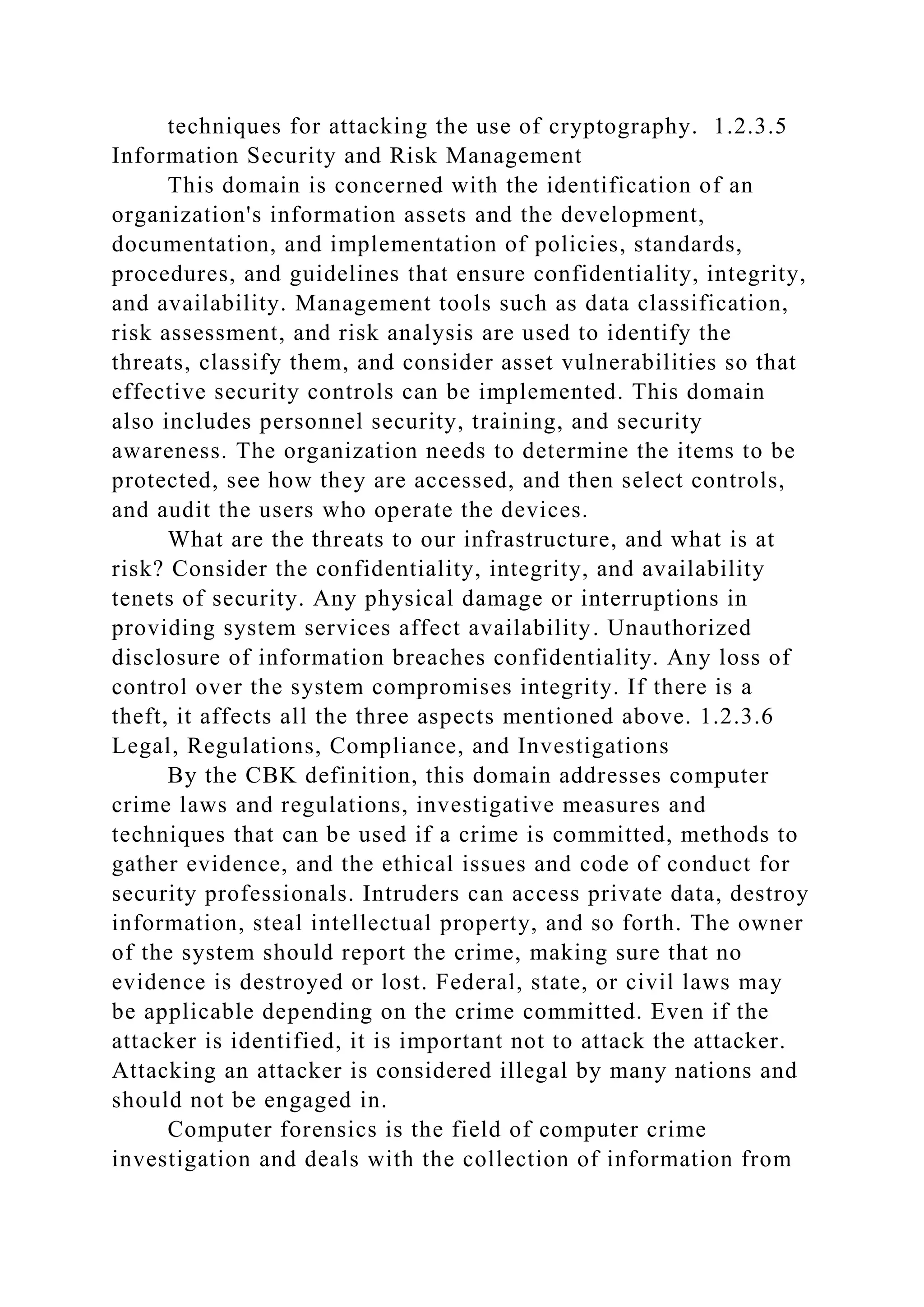 techniques for attacking the use of cryptography. 1.2.3.5
Information Security and Risk Management
This domain is concerned with the identification of an
organization's information assets and the development,
documentation, and implementation of policies, standards,
procedures, and guidelines that ensure confidentiality, integrity,
and availability. Management tools such as data classification,
risk assessment, and risk analysis are used to identify the
threats, classify them, and consider asset vulnerabilities so that
effective security controls can be implemented. This domain
also includes personnel security, training, and security
awareness. The organization needs to determine the items to be
protected, see how they are accessed, and then select controls,
and audit the users who operate the devices.
What are the threats to our infrastructure, and what is at
risk? Consider the confidentiality, integrity, and availability
tenets of security. Any physical damage or interruptions in
providing system services affect availability. Unauthorized
disclosure of information breaches confidentiality. Any loss of
control over the system compromises integrity. If there is a
theft, it affects all the three aspects mentioned above. 1.2.3.6
Legal, Regulations, Compliance, and Investigations
By the CBK definition, this domain addresses computer
crime laws and regulations, investigative measures and
techniques that can be used if a crime is committed, methods to
gather evidence, and the ethical issues and code of conduct for
security professionals. Intruders can access private data, destroy
information, steal intellectual property, and so forth. The owner
of the system should report the crime, making sure that no
evidence is destroyed or lost. Federal, state, or civil laws may
be applicable depending on the crime committed. Even if the
attacker is identified, it is important not to attack the attacker.
Attacking an attacker is considered illegal by many nations and
should not be engaged in.
Computer forensics is the field of computer crime
investigation and deals with the collection of information from
 