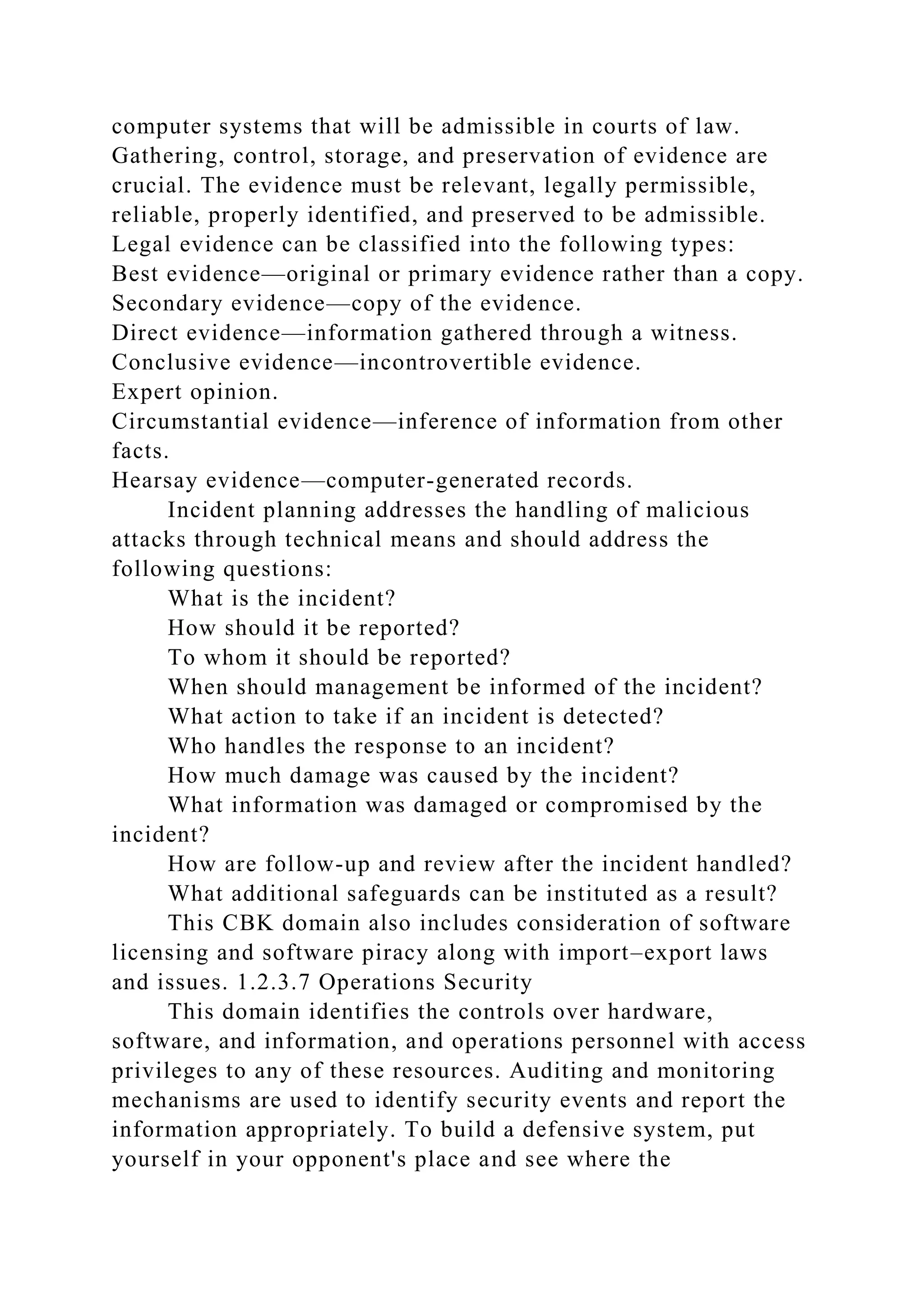 computer systems that will be admissible in courts of law.
Gathering, control, storage, and preservation of evidence are
crucial. The evidence must be relevant, legally permissible,
reliable, properly identified, and preserved to be admissible.
Legal evidence can be classified into the following types:
Best evidence—original or primary evidence rather than a copy.
Secondary evidence—copy of the evidence.
Direct evidence—information gathered through a witness.
Conclusive evidence—incontrovertible evidence.
Expert opinion.
Circumstantial evidence—inference of information from other
facts.
Hearsay evidence—computer-generated records.
Incident planning addresses the handling of malicious
attacks through technical means and should address the
following questions:
What is the incident?
How should it be reported?
To whom it should be reported?
When should management be informed of the incident?
What action to take if an incident is detected?
Who handles the response to an incident?
How much damage was caused by the incident?
What information was damaged or compromised by the
incident?
How are follow-up and review after the incident handled?
What additional safeguards can be instituted as a result?
This CBK domain also includes consideration of software
licensing and software piracy along with import–export laws
and issues. 1.2.3.7 Operations Security
This domain identifies the controls over hardware,
software, and information, and operations personnel with access
privileges to any of these resources. Auditing and monitoring
mechanisms are used to identify security events and report the
information appropriately. To build a defensive system, put
yourself in your opponent's place and see where the
 