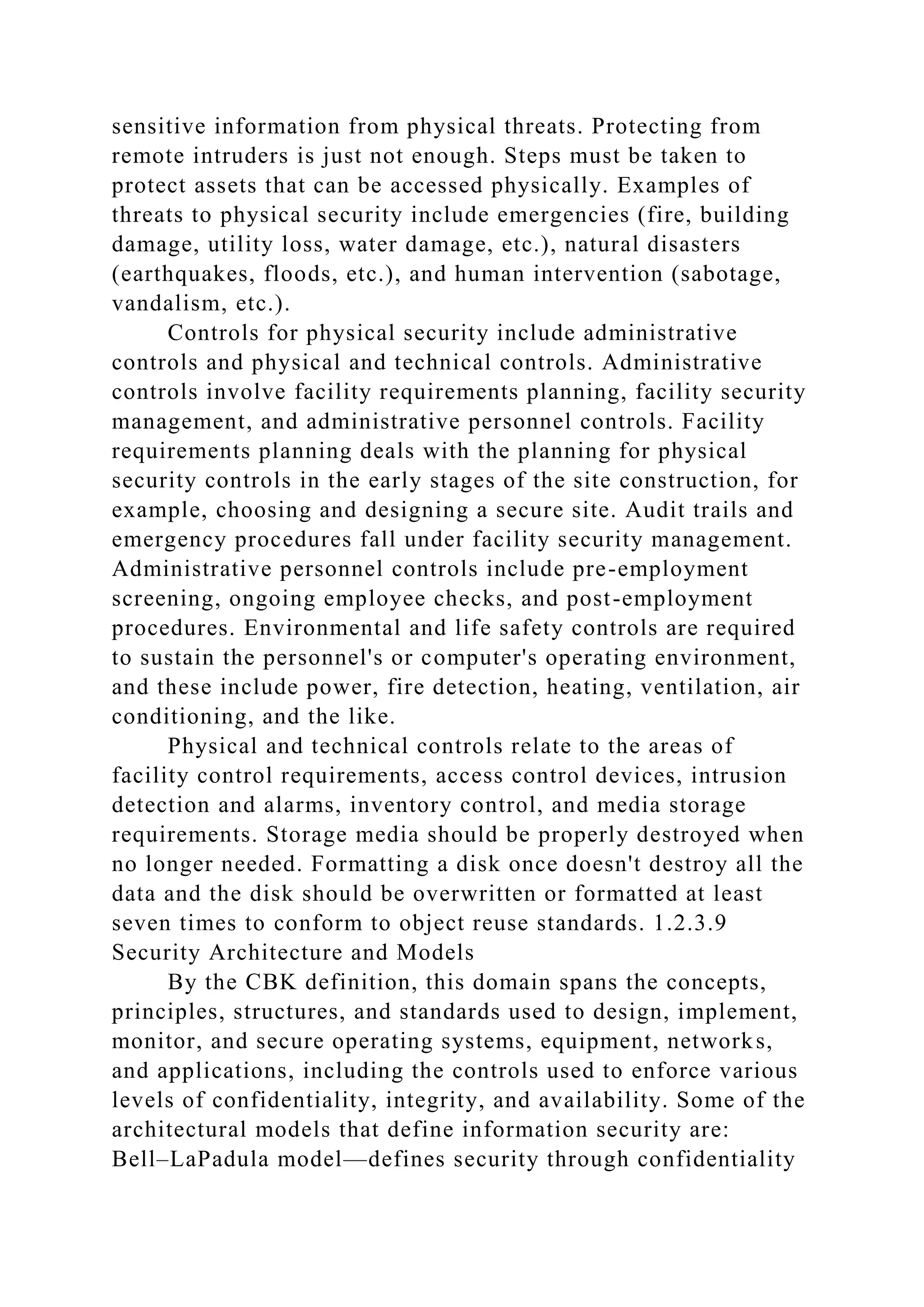 sensitive information from physical threats. Protecting from
remote intruders is just not enough. Steps must be taken to
protect assets that can be accessed physically. Examples of
threats to physical security include emergencies (fire, building
damage, utility loss, water damage, etc.), natural disasters
(earthquakes, floods, etc.), and human intervention (sabotage,
vandalism, etc.).
Controls for physical security include administrative
controls and physical and technical controls. Administrative
controls involve facility requirements planning, facility security
management, and administrative personnel controls. Facility
requirements planning deals with the planning for physical
security controls in the early stages of the site construction, for
example, choosing and designing a secure site. Audit trails and
emergency procedures fall under facility security management.
Administrative personnel controls include pre-employment
screening, ongoing employee checks, and post-employment
procedures. Environmental and life safety controls are required
to sustain the personnel's or computer's operating environment,
and these include power, fire detection, heating, ventilation, air
conditioning, and the like.
Physical and technical controls relate to the areas of
facility control requirements, access control devices, intrusion
detection and alarms, inventory control, and media storage
requirements. Storage media should be properly destroyed when
no longer needed. Formatting a disk once doesn't destroy all the
data and the disk should be overwritten or formatted at least
seven times to conform to object reuse standards. 1.2.3.9
Security Architecture and Models
By the CBK definition, this domain spans the concepts,
principles, structures, and standards used to design, implement,
monitor, and secure operating systems, equipment, networks,
and applications, including the controls used to enforce various
levels of confidentiality, integrity, and availability. Some of the
architectural models that define information security are:
Bell–LaPadula model—defines security through confidentiality
 