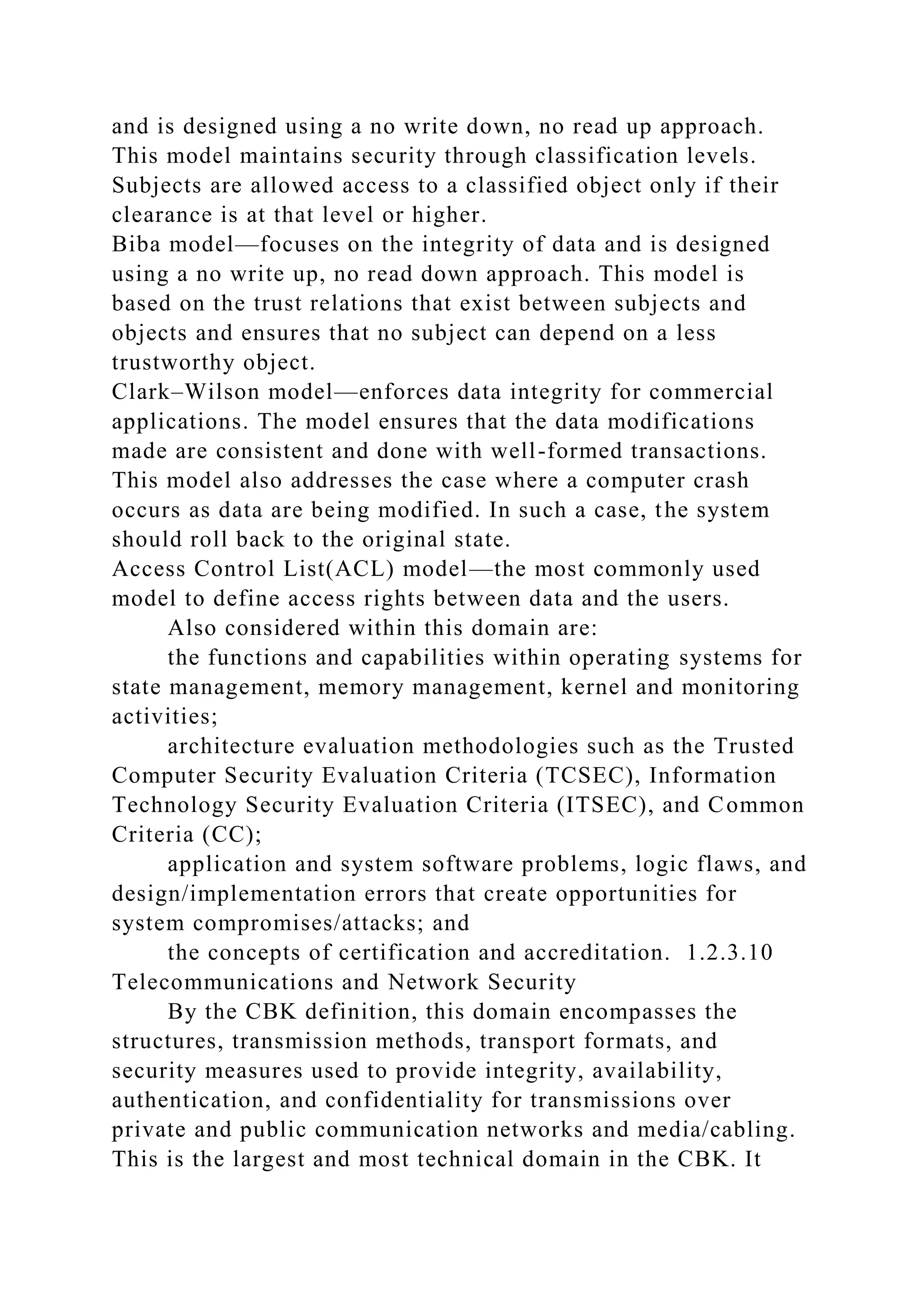 and is designed using a no write down, no read up approach.
This model maintains security through classification levels.
Subjects are allowed access to a classified object only if their
clearance is at that level or higher.
Biba model—focuses on the integrity of data and is designed
using a no write up, no read down approach. This model is
based on the trust relations that exist between subjects and
objects and ensures that no subject can depend on a less
trustworthy object.
Clark–Wilson model—enforces data integrity for commercial
applications. The model ensures that the data modifications
made are consistent and done with well-formed transactions.
This model also addresses the case where a computer crash
occurs as data are being modified. In such a case, the system
should roll back to the original state.
Access Control List(ACL) model—the most commonly used
model to define access rights between data and the users.
Also considered within this domain are:
the functions and capabilities within operating systems for
state management, memory management, kernel and monitoring
activities;
architecture evaluation methodologies such as the Trusted
Computer Security Evaluation Criteria (TCSEC), Information
Technology Security Evaluation Criteria (ITSEC), and Common
Criteria (CC);
application and system software problems, logic flaws, and
design/implementation errors that create opportunities for
system compromises/attacks; and
the concepts of certification and accreditation. 1.2.3.10
Telecommunications and Network Security
By the CBK definition, this domain encompasses the
structures, transmission methods, transport formats, and
security measures used to provide integrity, availability,
authentication, and confidentiality for transmissions over
private and public communication networks and media/cabling.
This is the largest and most technical domain in the CBK. It
 