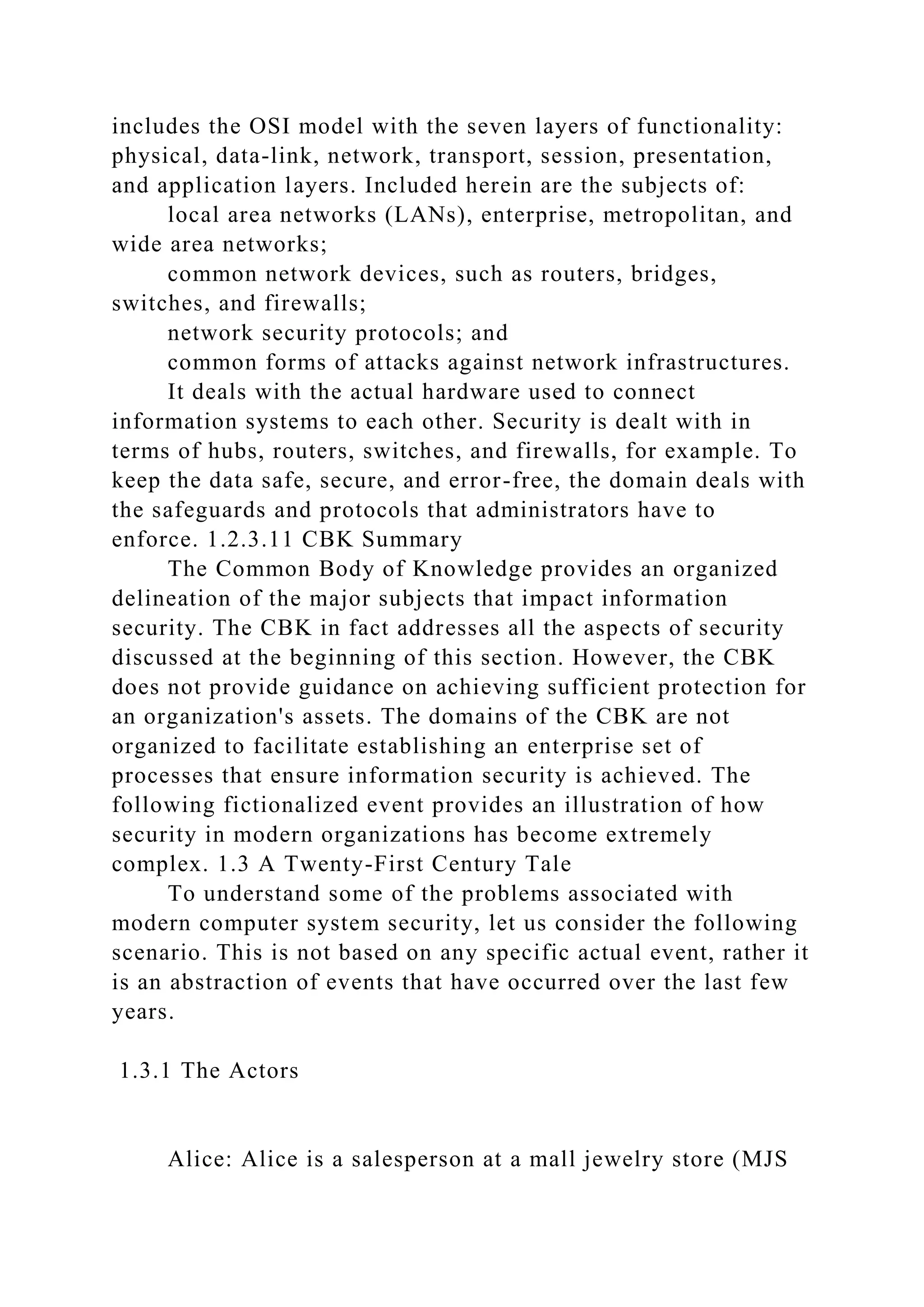 includes the OSI model with the seven layers of functionality:
physical, data-link, network, transport, session, presentation,
and application layers. Included herein are the subjects of:
local area networks (LANs), enterprise, metropolitan, and
wide area networks;
common network devices, such as routers, bridges,
switches, and firewalls;
network security protocols; and
common forms of attacks against network infrastructures.
It deals with the actual hardware used to connect
information systems to each other. Security is dealt with in
terms of hubs, routers, switches, and firewalls, for example. To
keep the data safe, secure, and error-free, the domain deals with
the safeguards and protocols that administrators have to
enforce. 1.2.3.11 CBK Summary
The Common Body of Knowledge provides an organized
delineation of the major subjects that impact information
security. The CBK in fact addresses all the aspects of security
discussed at the beginning of this section. However, the CBK
does not provide guidance on achieving sufficient protection for
an organization's assets. The domains of the CBK are not
organized to facilitate establishing an enterprise set of
processes that ensure information security is achieved. The
following fictionalized event provides an illustration of how
security in modern organizations has become extremely
complex. 1.3 A Twenty-First Century Tale
To understand some of the problems associated with
modern computer system security, let us consider the following
scenario. This is not based on any specific actual event, rather it
is an abstraction of events that have occurred over the last few
years.
1.3.1 The Actors
Alice: Alice is a salesperson at a mall jewelry store (MJS
 
