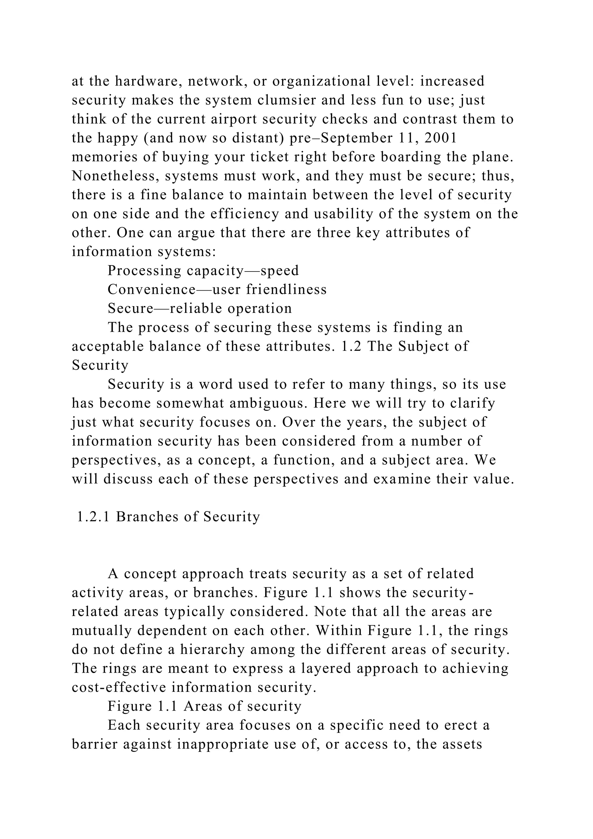 at the hardware, network, or organizational level: increased
security makes the system clumsier and less fun to use; just
think of the current airport security checks and contrast them to
the happy (and now so distant) pre–September 11, 2001
memories of buying your ticket right before boarding the plane.
Nonetheless, systems must work, and they must be secure; thus,
there is a fine balance to maintain between the level of security
on one side and the efficiency and usability of the system on the
other. One can argue that there are three key attributes of
information systems:
Processing capacity—speed
Convenience—user friendliness
Secure—reliable operation
The process of securing these systems is finding an
acceptable balance of these attributes. 1.2 The Subject of
Security
Security is a word used to refer to many things, so its use
has become somewhat ambiguous. Here we will try to clarify
just what security focuses on. Over the years, the subject of
information security has been considered from a number of
perspectives, as a concept, a function, and a subject area. We
will discuss each of these perspectives and examine their value.
1.2.1 Branches of Security
A concept approach treats security as a set of related
activity areas, or branches. Figure 1.1 shows the security-
related areas typically considered. Note that all the areas are
mutually dependent on each other. Within Figure 1.1, the rings
do not define a hierarchy among the different areas of security.
The rings are meant to express a layered approach to achieving
cost-effective information security.
Figure 1.1 Areas of security
Each security area focuses on a specific need to erect a
barrier against inappropriate use of, or access to, the assets
 