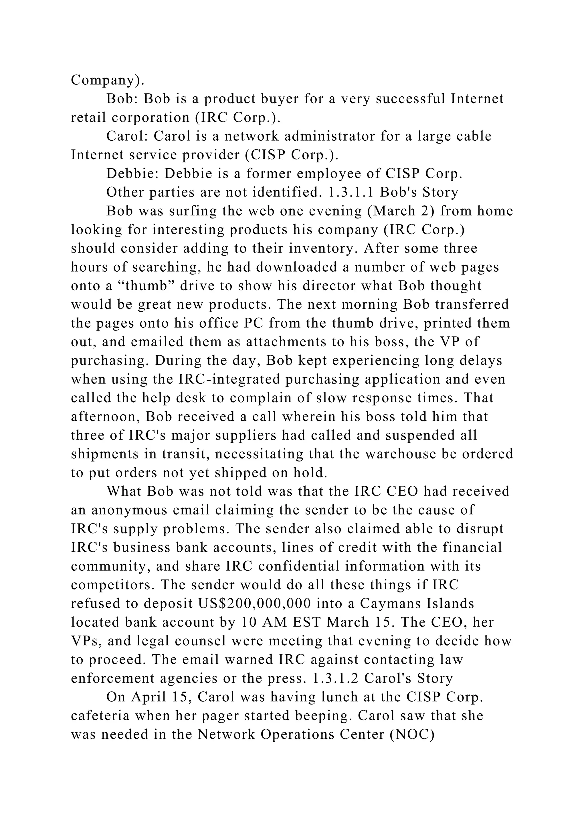 Company).
Bob: Bob is a product buyer for a very successful Internet
retail corporation (IRC Corp.).
Carol: Carol is a network administrator for a large cable
Internet service provider (CISP Corp.).
Debbie: Debbie is a former employee of CISP Corp.
Other parties are not identified. 1.3.1.1 Bob's Story
Bob was surfing the web one evening (March 2) from home
looking for interesting products his company (IRC Corp.)
should consider adding to their inventory. After some three
hours of searching, he had downloaded a number of web pages
onto a “thumb” drive to show his director what Bob thought
would be great new products. The next morning Bob transferred
the pages onto his office PC from the thumb drive, printed them
out, and emailed them as attachments to his boss, the VP of
purchasing. During the day, Bob kept experiencing long delays
when using the IRC-integrated purchasing application and even
called the help desk to complain of slow response times. That
afternoon, Bob received a call wherein his boss told him that
three of IRC's major suppliers had called and suspended all
shipments in transit, necessitating that the warehouse be ordered
to put orders not yet shipped on hold.
What Bob was not told was that the IRC CEO had received
an anonymous email claiming the sender to be the cause of
IRC's supply problems. The sender also claimed able to disrupt
IRC's business bank accounts, lines of credit with the financial
community, and share IRC confidential information with its
competitors. The sender would do all these things if IRC
refused to deposit US$200,000,000 into a Caymans Islands
located bank account by 10 AM EST March 15. The CEO, her
VPs, and legal counsel were meeting that evening to decide how
to proceed. The email warned IRC against contacting law
enforcement agencies or the press. 1.3.1.2 Carol's Story
On April 15, Carol was having lunch at the CISP Corp.
cafeteria when her pager started beeping. Carol saw that she
was needed in the Network Operations Center (NOC)
 