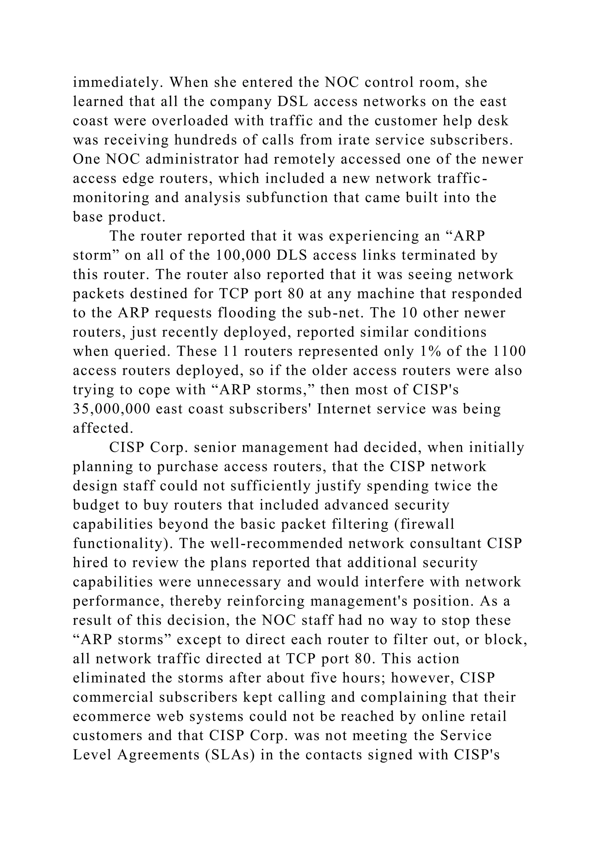 immediately. When she entered the NOC control room, she
learned that all the company DSL access networks on the east
coast were overloaded with traffic and the customer help desk
was receiving hundreds of calls from irate service subscribers.
One NOC administrator had remotely accessed one of the newer
access edge routers, which included a new network traffic-
monitoring and analysis subfunction that came built into the
base product.
The router reported that it was experiencing an “ARP
storm” on all of the 100,000 DLS access links terminated by
this router. The router also reported that it was seeing network
packets destined for TCP port 80 at any machine that responded
to the ARP requests flooding the sub-net. The 10 other newer
routers, just recently deployed, reported similar conditions
when queried. These 11 routers represented only 1% of the 1100
access routers deployed, so if the older access routers were also
trying to cope with “ARP storms,” then most of CISP's
35,000,000 east coast subscribers' Internet service was being
affected.
CISP Corp. senior management had decided, when initially
planning to purchase access routers, that the CISP network
design staff could not sufficiently justify spending twice the
budget to buy routers that included advanced security
capabilities beyond the basic packet filtering (firewall
functionality). The well-recommended network consultant CISP
hired to review the plans reported that additional security
capabilities were unnecessary and would interfere with network
performance, thereby reinforcing management's position. As a
result of this decision, the NOC staff had no way to stop these
“ARP storms” except to direct each router to filter out, or block,
all network traffic directed at TCP port 80. This action
eliminated the storms after about five hours; however, CISP
commercial subscribers kept calling and complaining that their
ecommerce web systems could not be reached by online retail
customers and that CISP Corp. was not meeting the Service
Level Agreements (SLAs) in the contacts signed with CISP's
 