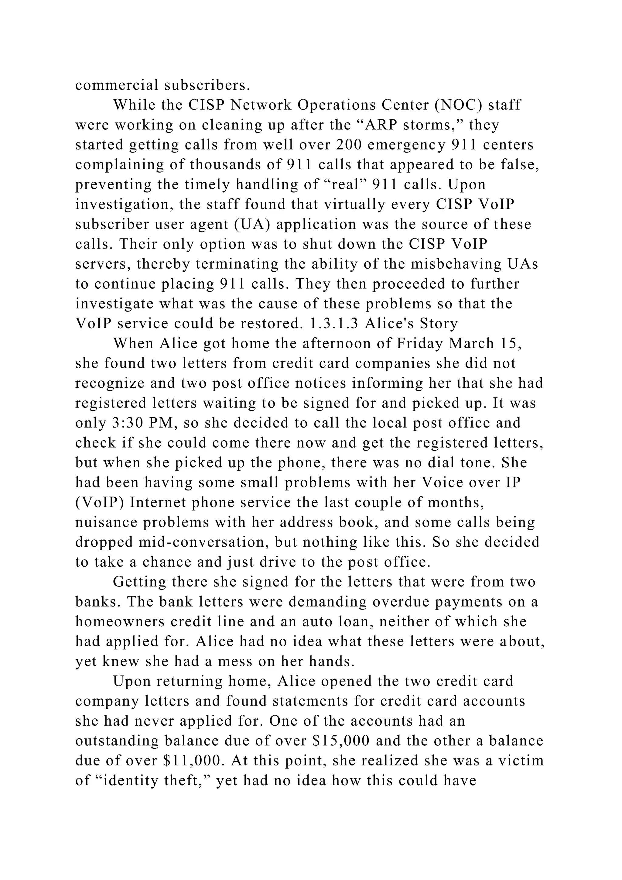 commercial subscribers.
While the CISP Network Operations Center (NOC) staff
were working on cleaning up after the “ARP storms,” they
started getting calls from well over 200 emergency 911 centers
complaining of thousands of 911 calls that appeared to be false,
preventing the timely handling of “real” 911 calls. Upon
investigation, the staff found that virtually every CISP VoIP
subscriber user agent (UA) application was the source of these
calls. Their only option was to shut down the CISP VoIP
servers, thereby terminating the ability of the misbehaving UAs
to continue placing 911 calls. They then proceeded to further
investigate what was the cause of these problems so that the
VoIP service could be restored. 1.3.1.3 Alice's Story
When Alice got home the afternoon of Friday March 15,
she found two letters from credit card companies she did not
recognize and two post office notices informing her that she had
registered letters waiting to be signed for and picked up. It was
only 3:30 PM, so she decided to call the local post office and
check if she could come there now and get the registered letters,
but when she picked up the phone, there was no dial tone. She
had been having some small problems with her Voice over IP
(VoIP) Internet phone service the last couple of months,
nuisance problems with her address book, and some calls being
dropped mid-conversation, but nothing like this. So she decided
to take a chance and just drive to the post office.
Getting there she signed for the letters that were from two
banks. The bank letters were demanding overdue payments on a
homeowners credit line and an auto loan, neither of which she
had applied for. Alice had no idea what these letters were about,
yet knew she had a mess on her hands.
Upon returning home, Alice opened the two credit card
company letters and found statements for credit card accounts
she had never applied for. One of the accounts had an
outstanding balance due of over $15,000 and the other a balance
due of over $11,000. At this point, she realized she was a victim
of “identity theft,” yet had no idea how this could have
 