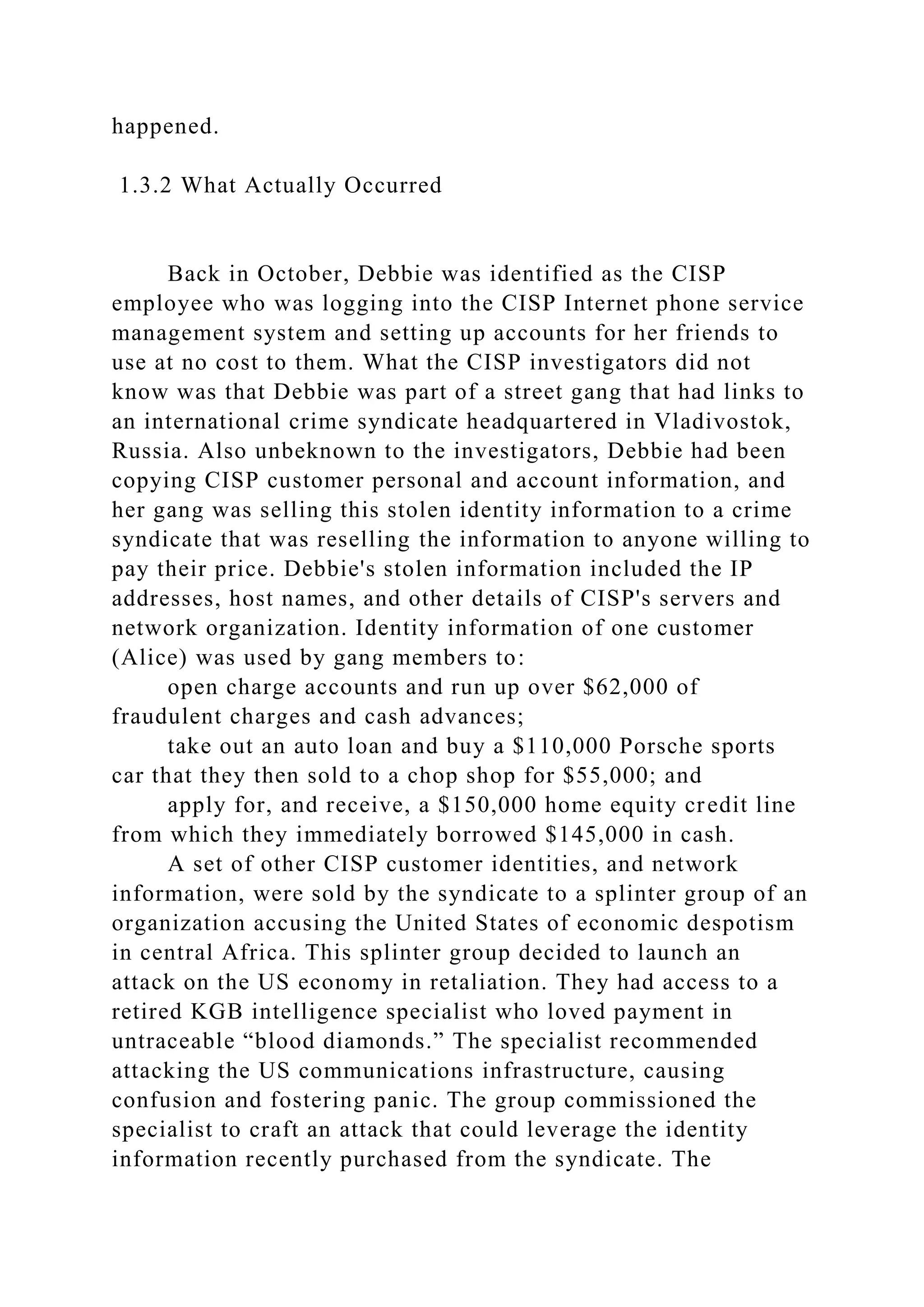 happened.
1.3.2 What Actually Occurred
Back in October, Debbie was identified as the CISP
employee who was logging into the CISP Internet phone service
management system and setting up accounts for her friends to
use at no cost to them. What the CISP investigators did not
know was that Debbie was part of a street gang that had links to
an international crime syndicate headquartered in Vladivostok,
Russia. Also unbeknown to the investigators, Debbie had been
copying CISP customer personal and account information, and
her gang was selling this stolen identity information to a crime
syndicate that was reselling the information to anyone willing to
pay their price. Debbie's stolen information included the IP
addresses, host names, and other details of CISP's servers and
network organization. Identity information of one customer
(Alice) was used by gang members to:
open charge accounts and run up over $62,000 of
fraudulent charges and cash advances;
take out an auto loan and buy a $110,000 Porsche sports
car that they then sold to a chop shop for $55,000; and
apply for, and receive, a $150,000 home equity credit line
from which they immediately borrowed $145,000 in cash.
A set of other CISP customer identities, and network
information, were sold by the syndicate to a splinter group of an
organization accusing the United States of economic despotism
in central Africa. This splinter group decided to launch an
attack on the US economy in retaliation. They had access to a
retired KGB intelligence specialist who loved payment in
untraceable “blood diamonds.” The specialist recommended
attacking the US communications infrastructure, causing
confusion and fostering panic. The group commissioned the
specialist to craft an attack that could leverage the identity
information recently purchased from the syndicate. The
 