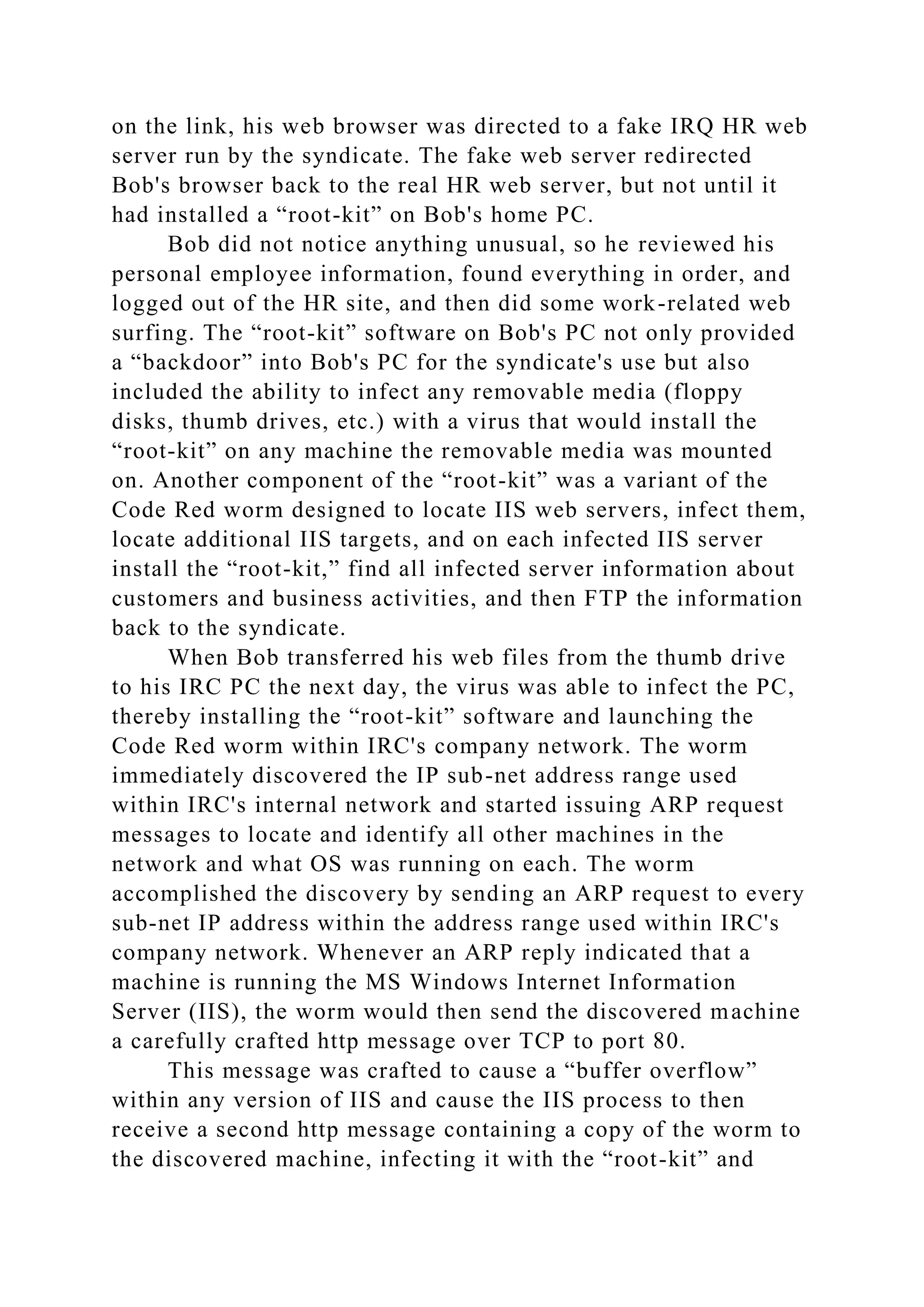 on the link, his web browser was directed to a fake IRQ HR web
server run by the syndicate. The fake web server redirected
Bob's browser back to the real HR web server, but not until it
had installed a “root-kit” on Bob's home PC.
Bob did not notice anything unusual, so he reviewed his
personal employee information, found everything in order, and
logged out of the HR site, and then did some work-related web
surfing. The “root-kit” software on Bob's PC not only provided
a “backdoor” into Bob's PC for the syndicate's use but also
included the ability to infect any removable media (floppy
disks, thumb drives, etc.) with a virus that would install the
“root-kit” on any machine the removable media was mounted
on. Another component of the “root-kit” was a variant of the
Code Red worm designed to locate IIS web servers, infect them,
locate additional IIS targets, and on each infected IIS server
install the “root-kit,” find all infected server information about
customers and business activities, and then FTP the information
back to the syndicate.
When Bob transferred his web files from the thumb drive
to his IRC PC the next day, the virus was able to infect the PC,
thereby installing the “root-kit” software and launching the
Code Red worm within IRC's company network. The worm
immediately discovered the IP sub-net address range used
within IRC's internal network and started issuing ARP request
messages to locate and identify all other machines in the
network and what OS was running on each. The worm
accomplished the discovery by sending an ARP request to every
sub-net IP address within the address range used within IRC's
company network. Whenever an ARP reply indicated that a
machine is running the MS Windows Internet Information
Server (IIS), the worm would then send the discovered machine
a carefully crafted http message over TCP to port 80.
This message was crafted to cause a “buffer overflow”
within any version of IIS and cause the IIS process to then
receive a second http message containing a copy of the worm to
the discovered machine, infecting it with the “root-kit” and
 