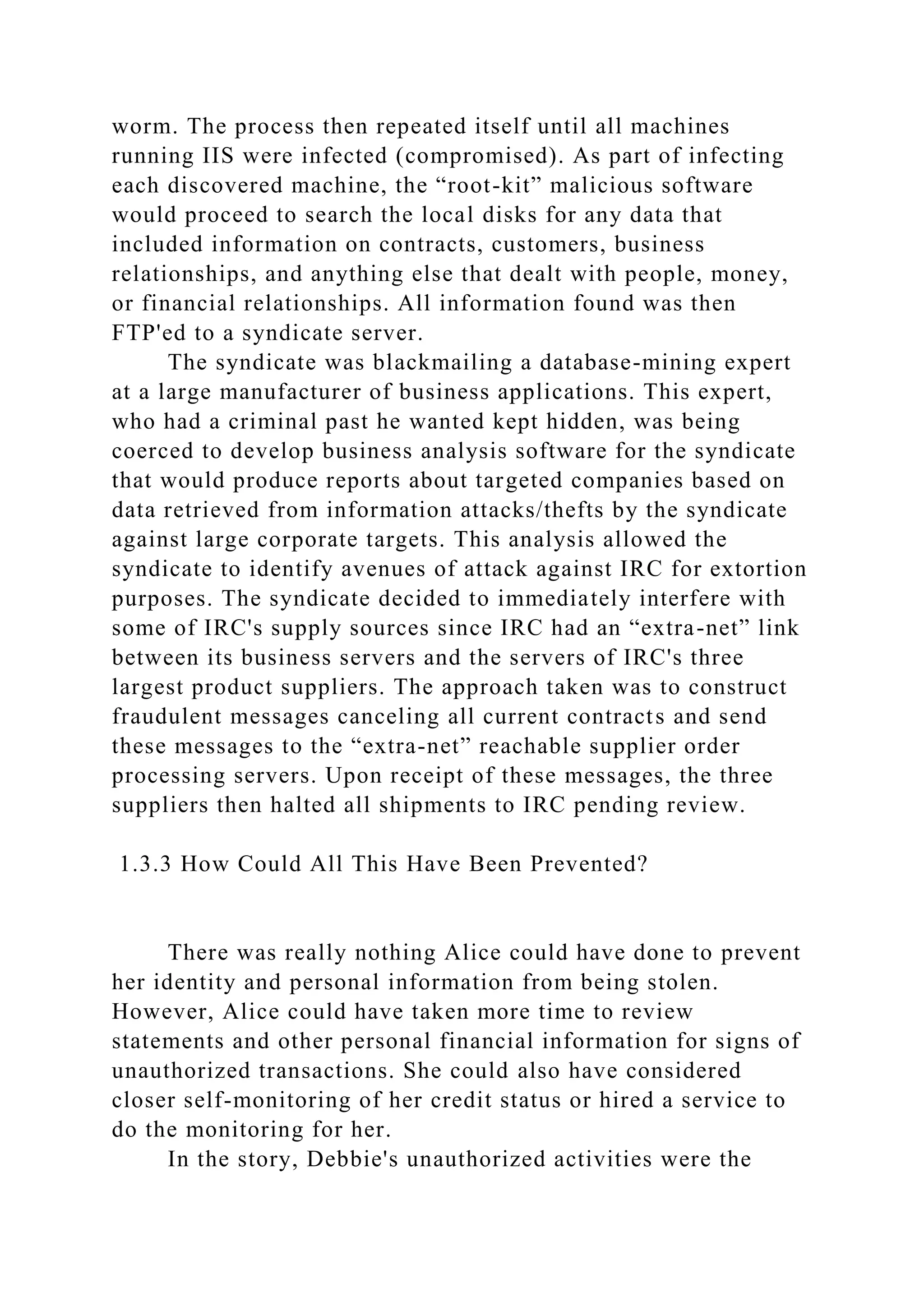 worm. The process then repeated itself until all machines
running IIS were infected (compromised). As part of infecting
each discovered machine, the “root-kit” malicious software
would proceed to search the local disks for any data that
included information on contracts, customers, business
relationships, and anything else that dealt with people, money,
or financial relationships. All information found was then
FTP'ed to a syndicate server.
The syndicate was blackmailing a database-mining expert
at a large manufacturer of business applications. This expert,
who had a criminal past he wanted kept hidden, was being
coerced to develop business analysis software for the syndicate
that would produce reports about targeted companies based on
data retrieved from information attacks/thefts by the syndicate
against large corporate targets. This analysis allowed the
syndicate to identify avenues of attack against IRC for extortion
purposes. The syndicate decided to immediately interfere with
some of IRC's supply sources since IRC had an “extra-net” link
between its business servers and the servers of IRC's three
largest product suppliers. The approach taken was to construct
fraudulent messages canceling all current contracts and send
these messages to the “extra-net” reachable supplier order
processing servers. Upon receipt of these messages, the three
suppliers then halted all shipments to IRC pending review.
1.3.3 How Could All This Have Been Prevented?
There was really nothing Alice could have done to prevent
her identity and personal information from being stolen.
However, Alice could have taken more time to review
statements and other personal financial information for signs of
unauthorized transactions. She could also have considered
closer self-monitoring of her credit status or hired a service to
do the monitoring for her.
In the story, Debbie's unauthorized activities were the
 