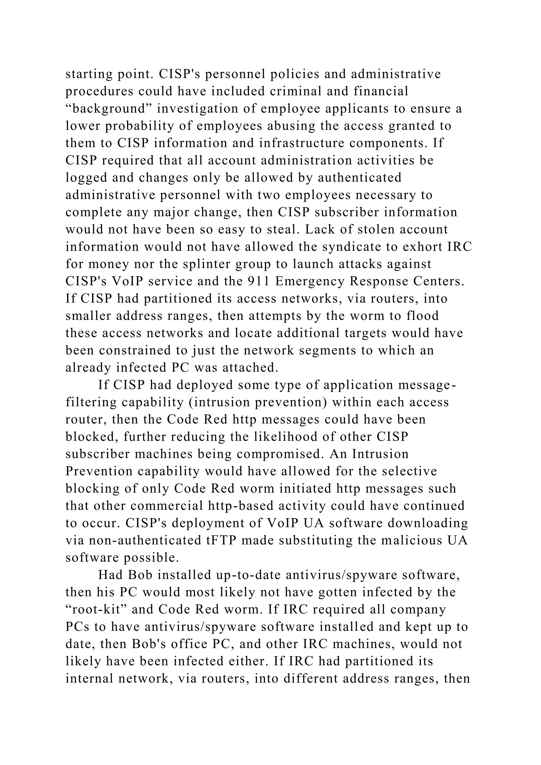 starting point. CISP's personnel policies and administrative
procedures could have included criminal and financial
“background” investigation of employee applicants to ensure a
lower probability of employees abusing the access granted to
them to CISP information and infrastructure components. If
CISP required that all account administration activities be
logged and changes only be allowed by authenticated
administrative personnel with two employees necessary to
complete any major change, then CISP subscriber information
would not have been so easy to steal. Lack of stolen account
information would not have allowed the syndicate to exhort IRC
for money nor the splinter group to launch attacks against
CISP's VoIP service and the 911 Emergency Response Centers.
If CISP had partitioned its access networks, via routers, into
smaller address ranges, then attempts by the worm to flood
these access networks and locate additional targets would have
been constrained to just the network segments to which an
already infected PC was attached.
If CISP had deployed some type of application message-
filtering capability (intrusion prevention) within each access
router, then the Code Red http messages could have been
blocked, further reducing the likelihood of other CISP
subscriber machines being compromised. An Intrusion
Prevention capability would have allowed for the selective
blocking of only Code Red worm initiated http messages such
that other commercial http-based activity could have continued
to occur. CISP's deployment of VoIP UA software downloading
via non-authenticated tFTP made substituting the malicious UA
software possible.
Had Bob installed up-to-date antivirus/spyware software,
then his PC would most likely not have gotten infected by the
“root-kit” and Code Red worm. If IRC required all company
PCs to have antivirus/spyware software installed and kept up to
date, then Bob's office PC, and other IRC machines, would not
likely have been infected either. If IRC had partitioned its
internal network, via routers, into different address ranges, then
 