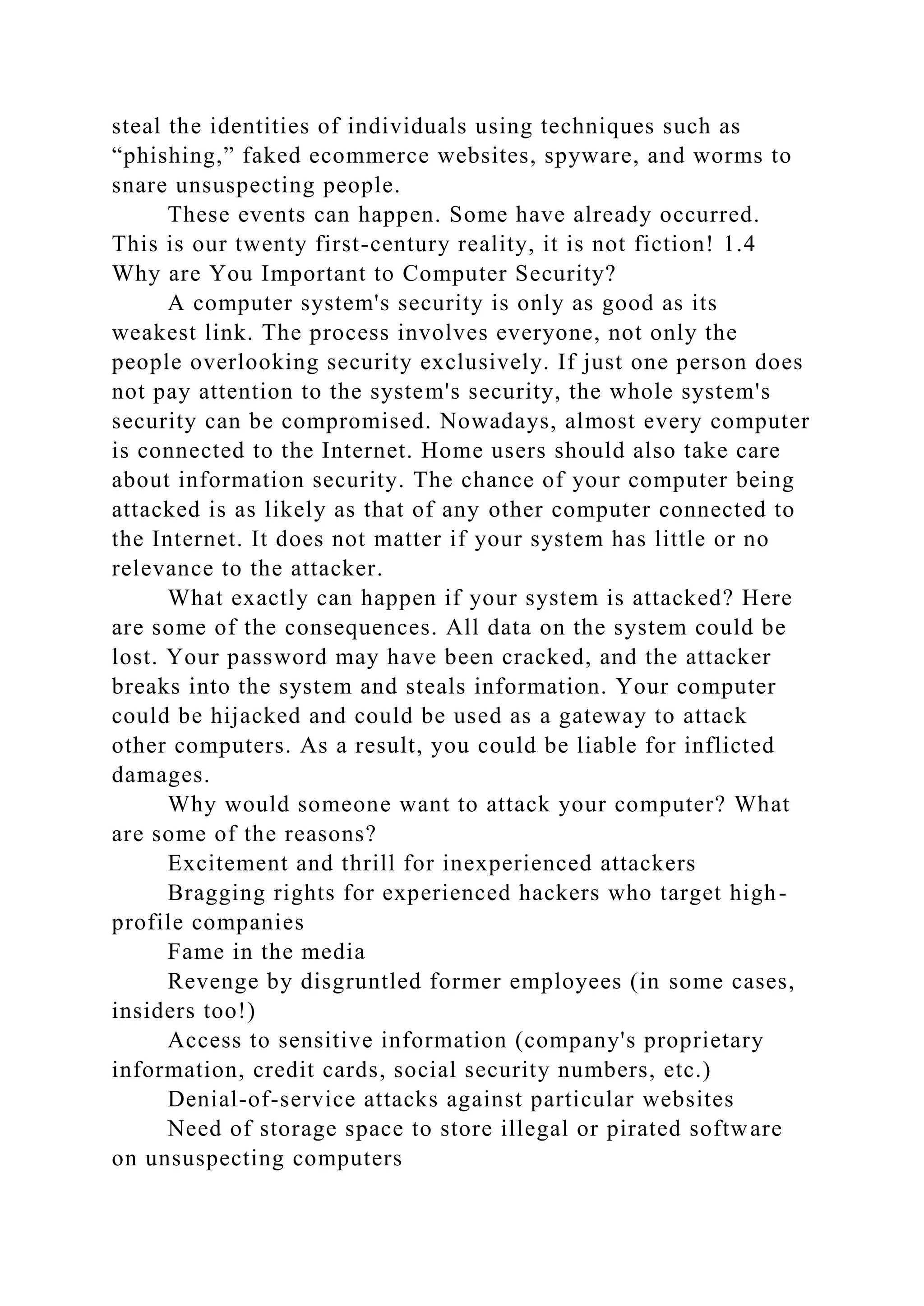 steal the identities of individuals using techniques such as
“phishing,” faked ecommerce websites, spyware, and worms to
snare unsuspecting people.
These events can happen. Some have already occurred.
This is our twenty first-century reality, it is not fiction! 1.4
Why are You Important to Computer Security?
A computer system's security is only as good as its
weakest link. The process involves everyone, not only the
people overlooking security exclusively. If just one person does
not pay attention to the system's security, the whole system's
security can be compromised. Nowadays, almost every computer
is connected to the Internet. Home users should also take care
about information security. The chance of your computer being
attacked is as likely as that of any other computer connected to
the Internet. It does not matter if your system has little or no
relevance to the attacker.
What exactly can happen if your system is attacked? Here
are some of the consequences. All data on the system could be
lost. Your password may have been cracked, and the attacker
breaks into the system and steals information. Your computer
could be hijacked and could be used as a gateway to attack
other computers. As a result, you could be liable for inflicted
damages.
Why would someone want to attack your computer? What
are some of the reasons?
Excitement and thrill for inexperienced attackers
Bragging rights for experienced hackers who target high-
profile companies
Fame in the media
Revenge by disgruntled former employees (in some cases,
insiders too!)
Access to sensitive information (company's proprietary
information, credit cards, social security numbers, etc.)
Denial-of-service attacks against particular websites
Need of storage space to store illegal or pirated software
on unsuspecting computers
 