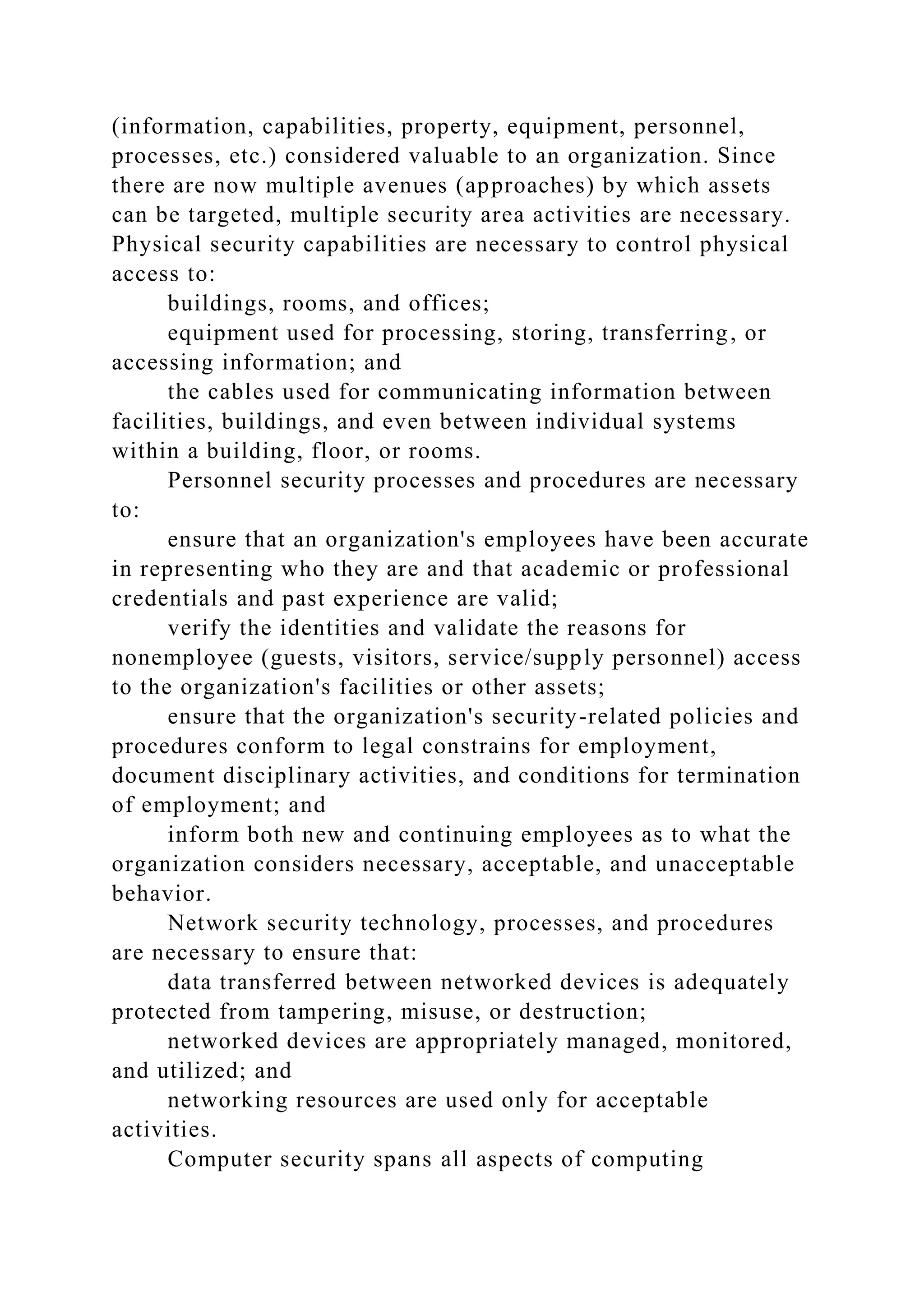 (information, capabilities, property, equipment, personnel,
processes, etc.) considered valuable to an organization. Since
there are now multiple avenues (approaches) by which assets
can be targeted, multiple security area activities are necessary.
Physical security capabilities are necessary to control physical
access to:
buildings, rooms, and offices;
equipment used for processing, storing, transferring, or
accessing information; and
the cables used for communicating information between
facilities, buildings, and even between individual systems
within a building, floor, or rooms.
Personnel security processes and procedures are necessary
to:
ensure that an organization's employees have been accurate
in representing who they are and that academic or professional
credentials and past experience are valid;
verify the identities and validate the reasons for
nonemployee (guests, visitors, service/supply personnel) access
to the organization's facilities or other assets;
ensure that the organization's security-related policies and
procedures conform to legal constrains for employment,
document disciplinary activities, and conditions for termination
of employment; and
inform both new and continuing employees as to what the
organization considers necessary, acceptable, and unacceptable
behavior.
Network security technology, processes, and procedures
are necessary to ensure that:
data transferred between networked devices is adequately
protected from tampering, misuse, or destruction;
networked devices are appropriately managed, monitored,
and utilized; and
networking resources are used only for acceptable
activities.
Computer security spans all aspects of computing
 