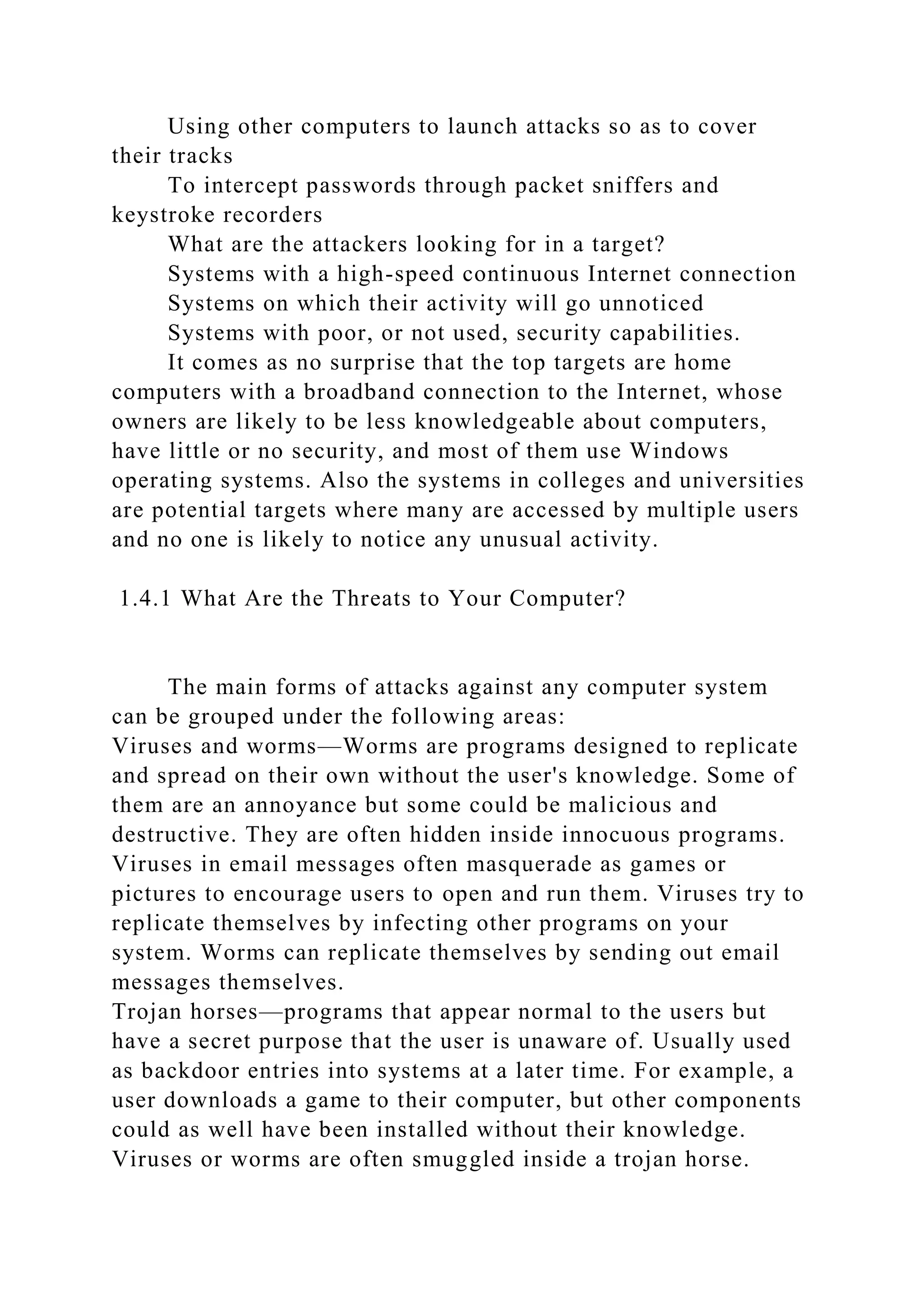 Using other computers to launch attacks so as to cover
their tracks
To intercept passwords through packet sniffers and
keystroke recorders
What are the attackers looking for in a target?
Systems with a high-speed continuous Internet connection
Systems on which their activity will go unnoticed
Systems with poor, or not used, security capabilities.
It comes as no surprise that the top targets are home
computers with a broadband connection to the Internet, whose
owners are likely to be less knowledgeable about computers,
have little or no security, and most of them use Windows
operating systems. Also the systems in colleges and universities
are potential targets where many are accessed by multiple users
and no one is likely to notice any unusual activity.
1.4.1 What Are the Threats to Your Computer?
The main forms of attacks against any computer system
can be grouped under the following areas:
Viruses and worms—Worms are programs designed to replicate
and spread on their own without the user's knowledge. Some of
them are an annoyance but some could be malicious and
destructive. They are often hidden inside innocuous programs.
Viruses in email messages often masquerade as games or
pictures to encourage users to open and run them. Viruses try to
replicate themselves by infecting other programs on your
system. Worms can replicate themselves by sending out email
messages themselves.
Trojan horses—programs that appear normal to the users but
have a secret purpose that the user is unaware of. Usually used
as backdoor entries into systems at a later time. For example, a
user downloads a game to their computer, but other components
could as well have been installed without their knowledge.
Viruses or worms are often smuggled inside a trojan horse.
 