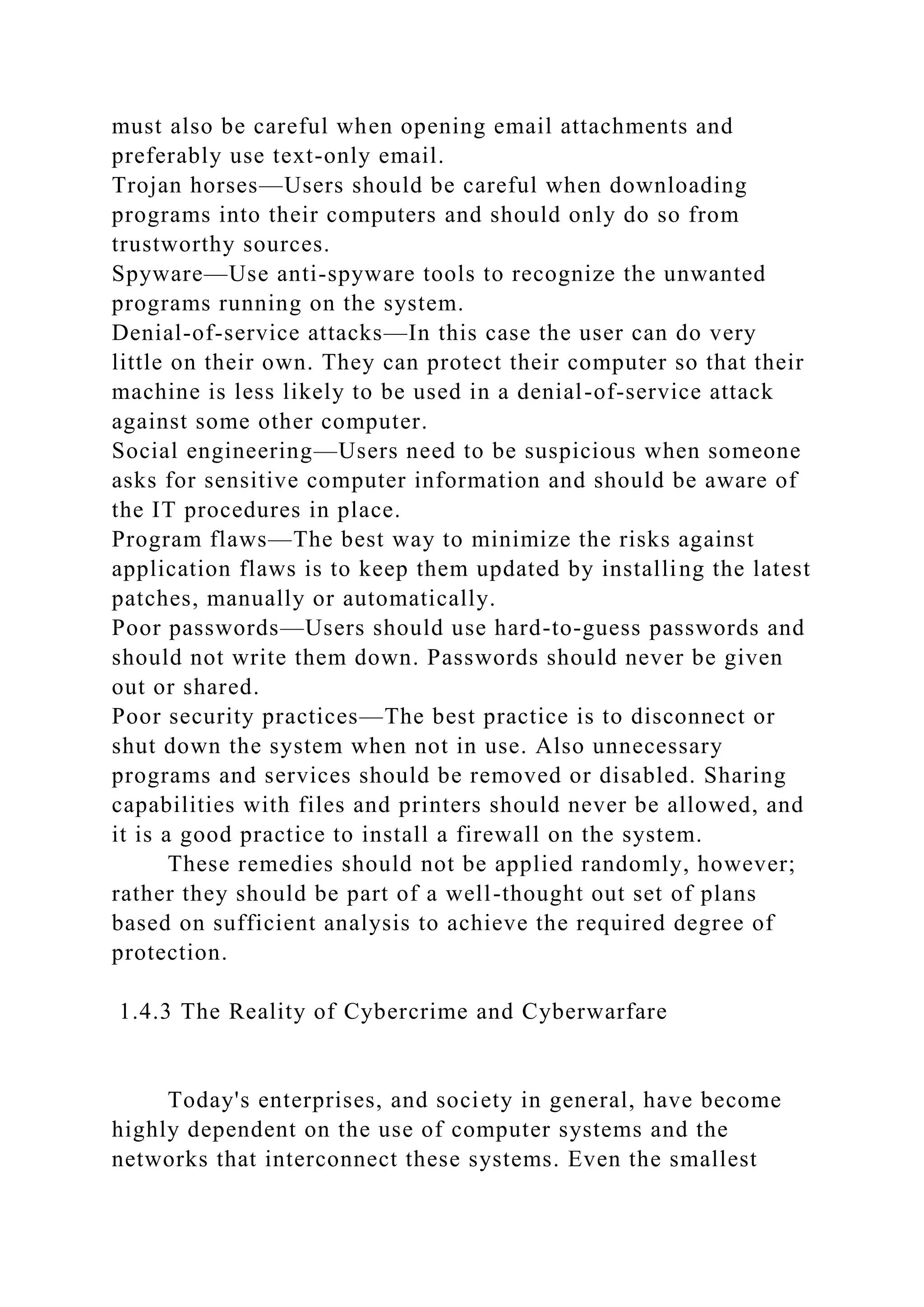 must also be careful when opening email attachments and
preferably use text-only email.
Trojan horses—Users should be careful when downloading
programs into their computers and should only do so from
trustworthy sources.
Spyware—Use anti-spyware tools to recognize the unwanted
programs running on the system.
Denial-of-service attacks—In this case the user can do very
little on their own. They can protect their computer so that their
machine is less likely to be used in a denial-of-service attack
against some other computer.
Social engineering—Users need to be suspicious when someone
asks for sensitive computer information and should be aware of
the IT procedures in place.
Program flaws—The best way to minimize the risks against
application flaws is to keep them updated by installing the latest
patches, manually or automatically.
Poor passwords—Users should use hard-to-guess passwords and
should not write them down. Passwords should never be given
out or shared.
Poor security practices—The best practice is to disconnect or
shut down the system when not in use. Also unnecessary
programs and services should be removed or disabled. Sharing
capabilities with files and printers should never be allowed, and
it is a good practice to install a firewall on the system.
These remedies should not be applied randomly, however;
rather they should be part of a well-thought out set of plans
based on sufficient analysis to achieve the required degree of
protection.
1.4.3 The Reality of Cybercrime and Cyberwarfare
Today's enterprises, and society in general, have become
highly dependent on the use of computer systems and the
networks that interconnect these systems. Even the smallest
 