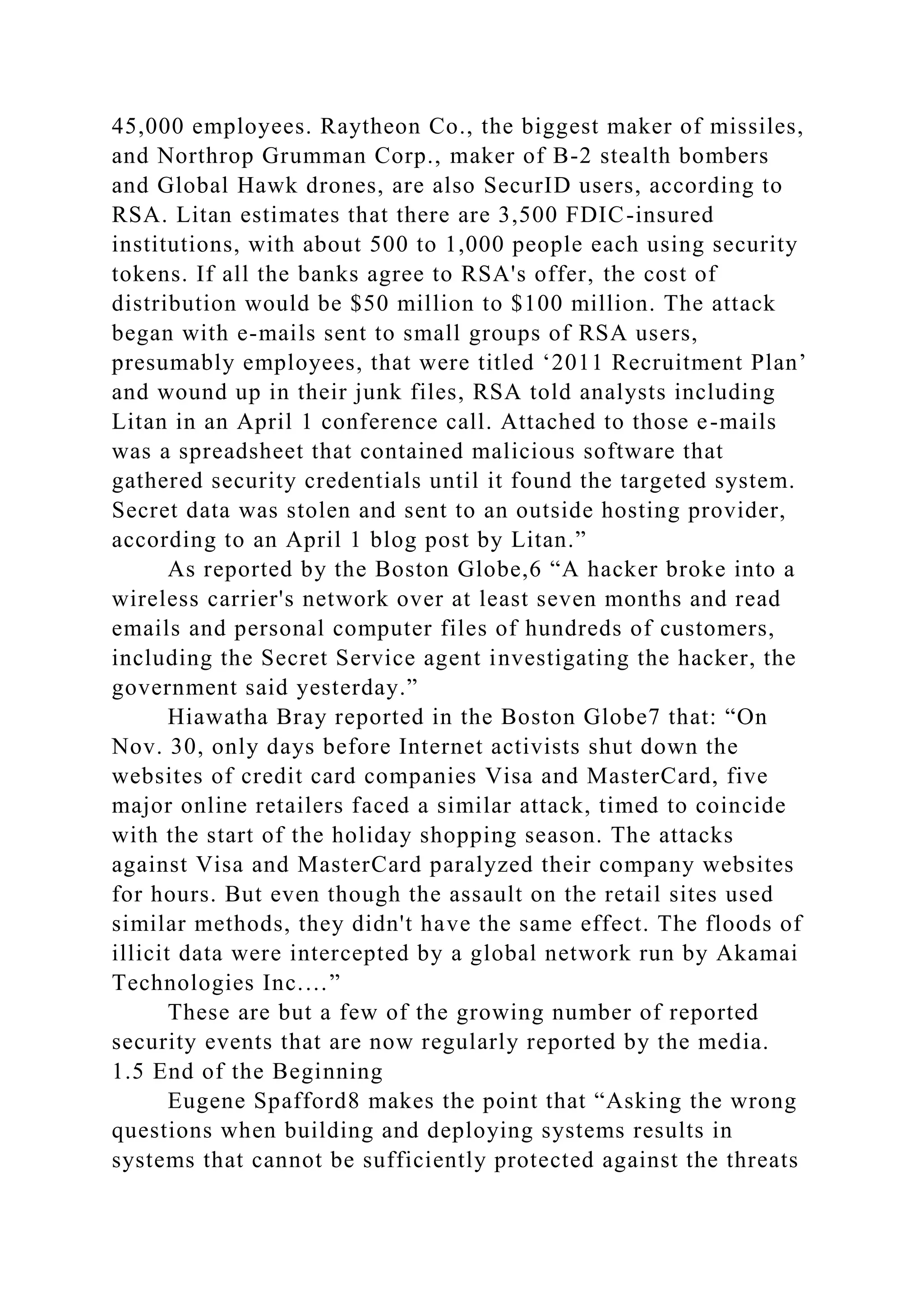 45,000 employees. Raytheon Co., the biggest maker of missiles,
and Northrop Grumman Corp., maker of B-2 stealth bombers
and Global Hawk drones, are also SecurID users, according to
RSA. Litan estimates that there are 3,500 FDIC-insured
institutions, with about 500 to 1,000 people each using security
tokens. If all the banks agree to RSA's offer, the cost of
distribution would be $50 million to $100 million. The attack
began with e-mails sent to small groups of RSA users,
presumably employees, that were titled ‘2011 Recruitment Plan’
and wound up in their junk files, RSA told analysts including
Litan in an April 1 conference call. Attached to those e-mails
was a spreadsheet that contained malicious software that
gathered security credentials until it found the targeted system.
Secret data was stolen and sent to an outside hosting provider,
according to an April 1 blog post by Litan.”
As reported by the Boston Globe,6 “A hacker broke into a
wireless carrier's network over at least seven months and read
emails and personal computer files of hundreds of customers,
including the Secret Service agent investigating the hacker, the
government said yesterday.”
Hiawatha Bray reported in the Boston Globe7 that: “On
Nov. 30, only days before Internet activists shut down the
websites of credit card companies Visa and MasterCard, five
major online retailers faced a similar attack, timed to coincide
with the start of the holiday shopping season. The attacks
against Visa and MasterCard paralyzed their company websites
for hours. But even though the assault on the retail sites used
similar methods, they didn't have the same effect. The floods of
illicit data were intercepted by a global network run by Akamai
Technologies Inc.…”
These are but a few of the growing number of reported
security events that are now regularly reported by the media.
1.5 End of the Beginning
Eugene Spafford8 makes the point that “Asking the wrong
questions when building and deploying systems results in
systems that cannot be sufficiently protected against the threats
 