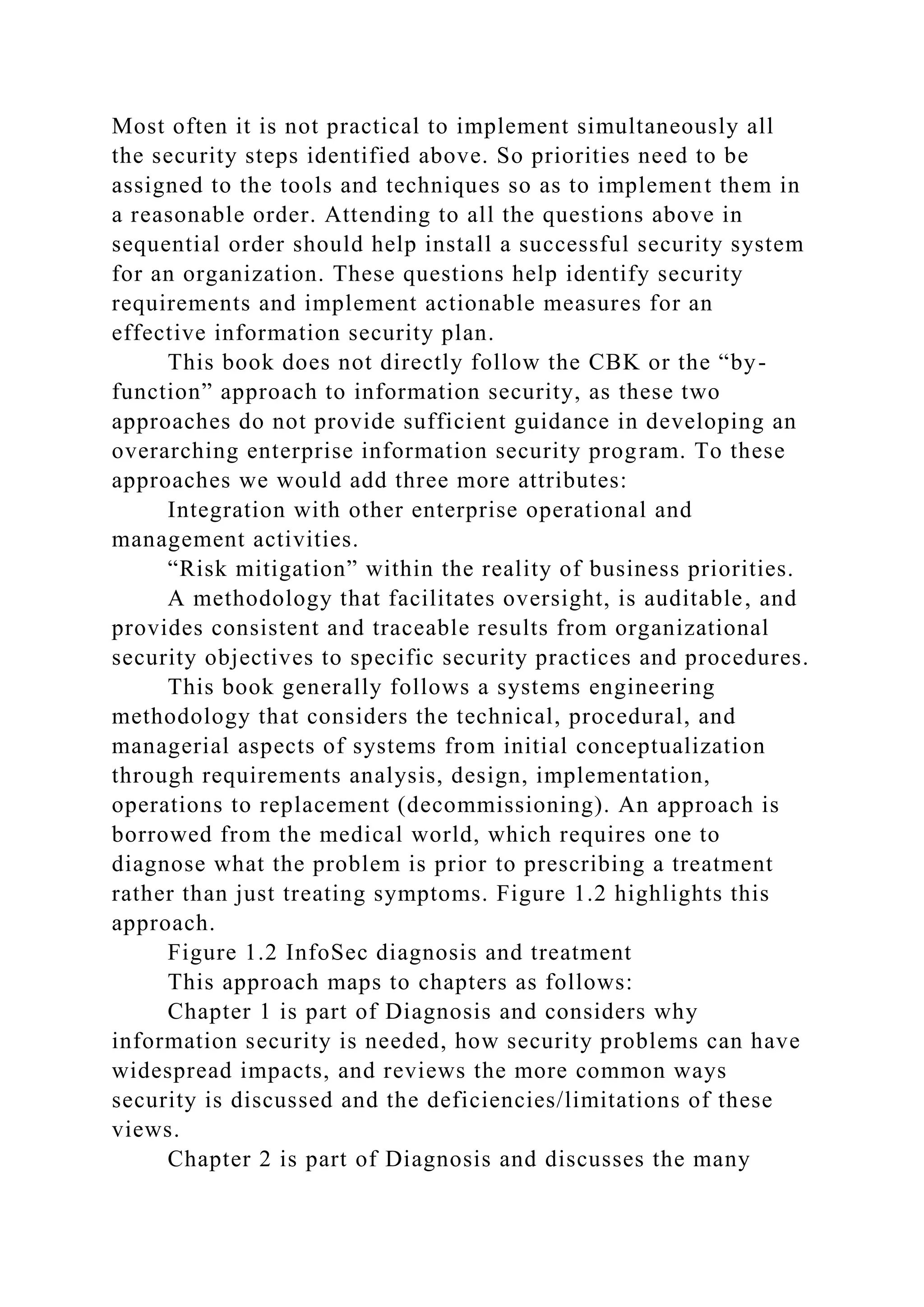 Most often it is not practical to implement simultaneously all
the security steps identified above. So priorities need to be
assigned to the tools and techniques so as to implement them in
a reasonable order. Attending to all the questions above in
sequential order should help install a successful security system
for an organization. These questions help identify security
requirements and implement actionable measures for an
effective information security plan.
This book does not directly follow the CBK or the “by-
function” approach to information security, as these two
approaches do not provide sufficient guidance in developing an
overarching enterprise information security program. To these
approaches we would add three more attributes:
Integration with other enterprise operational and
management activities.
“Risk mitigation” within the reality of business priorities.
A methodology that facilitates oversight, is auditable, and
provides consistent and traceable results from organizational
security objectives to specific security practices and procedures.
This book generally follows a systems engineering
methodology that considers the technical, procedural, and
managerial aspects of systems from initial conceptualization
through requirements analysis, design, implementation,
operations to replacement (decommissioning). An approach is
borrowed from the medical world, which requires one to
diagnose what the problem is prior to prescribing a treatment
rather than just treating symptoms. Figure 1.2 highlights this
approach.
Figure 1.2 InfoSec diagnosis and treatment
This approach maps to chapters as follows:
Chapter 1 is part of Diagnosis and considers why
information security is needed, how security problems can have
widespread impacts, and reviews the more common ways
security is discussed and the deficiencies/limitations of these
views.
Chapter 2 is part of Diagnosis and discusses the many
 