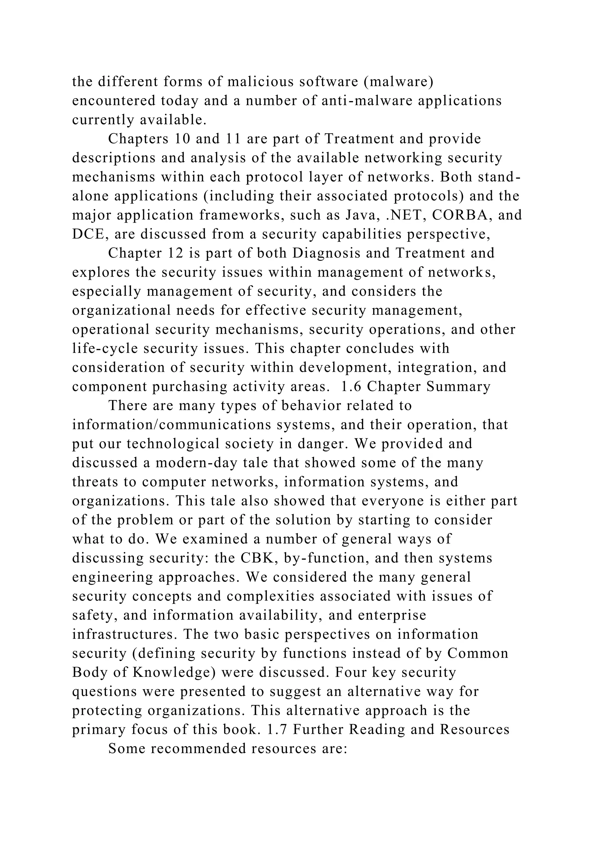 the different forms of malicious software (malware)
encountered today and a number of anti-malware applications
currently available.
Chapters 10 and 11 are part of Treatment and provide
descriptions and analysis of the available networking security
mechanisms within each protocol layer of networks. Both stand-
alone applications (including their associated protocols) and the
major application frameworks, such as Java, .NET, CORBA, and
DCE, are discussed from a security capabilities perspective,
Chapter 12 is part of both Diagnosis and Treatment and
explores the security issues within management of networks,
especially management of security, and considers the
organizational needs for effective security management,
operational security mechanisms, security operations, and other
life-cycle security issues. This chapter concludes with
consideration of security within development, integration, and
component purchasing activity areas. 1.6 Chapter Summary
There are many types of behavior related to
information/communications systems, and their operation, that
put our technological society in danger. We provided and
discussed a modern-day tale that showed some of the many
threats to computer networks, information systems, and
organizations. This tale also showed that everyone is either part
of the problem or part of the solution by starting to consider
what to do. We examined a number of general ways of
discussing security: the CBK, by-function, and then systems
engineering approaches. We considered the many general
security concepts and complexities associated with issues of
safety, and information availability, and enterprise
infrastructures. The two basic perspectives on information
security (defining security by functions instead of by Common
Body of Knowledge) were discussed. Four key security
questions were presented to suggest an alternative way for
protecting organizations. This alternative approach is the
primary focus of this book. 1.7 Further Reading and Resources
Some recommended resources are:
 