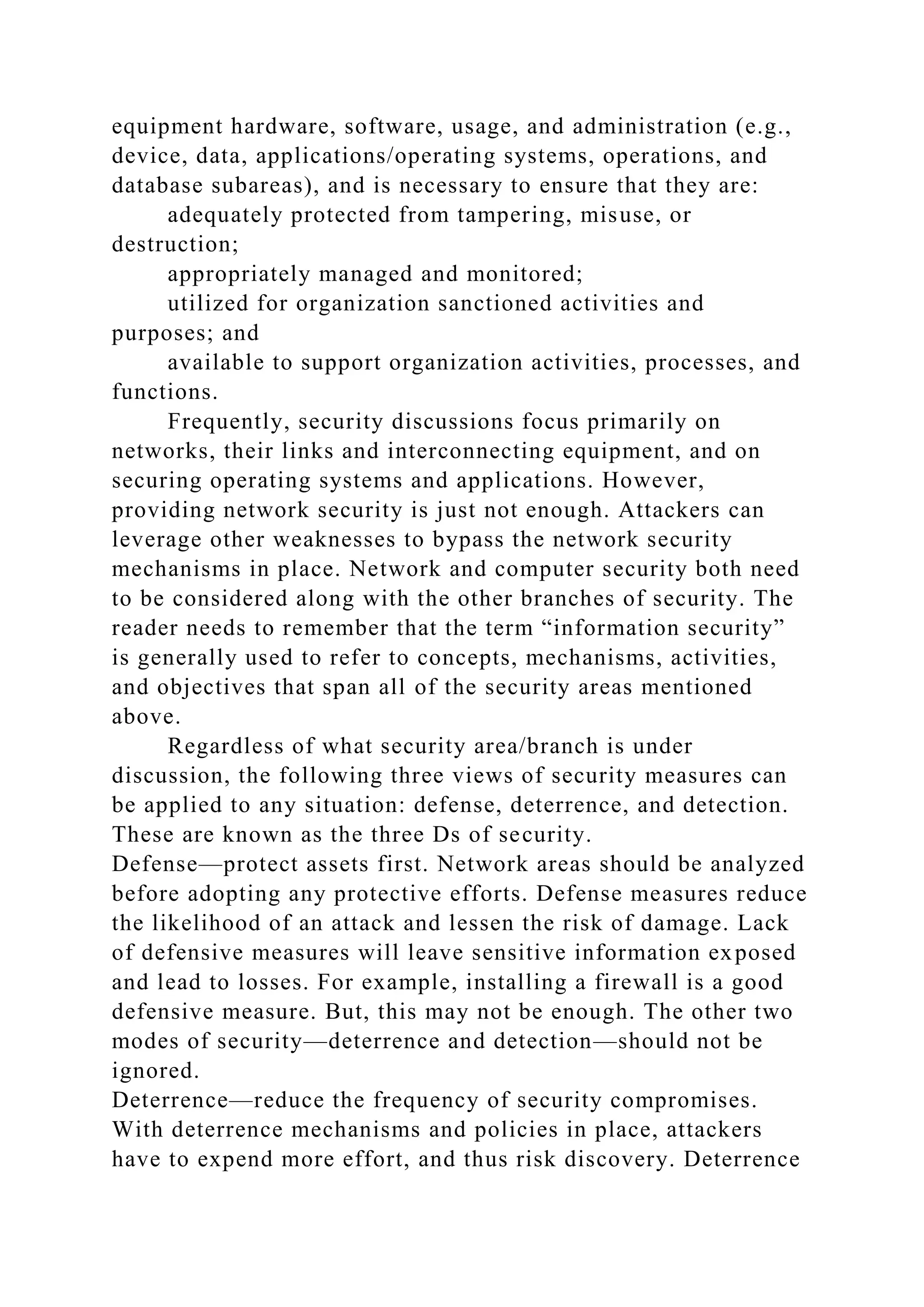equipment hardware, software, usage, and administration (e.g.,
device, data, applications/operating systems, operations, and
database subareas), and is necessary to ensure that they are:
adequately protected from tampering, misuse, or
destruction;
appropriately managed and monitored;
utilized for organization sanctioned activities and
purposes; and
available to support organization activities, processes, and
functions.
Frequently, security discussions focus primarily on
networks, their links and interconnecting equipment, and on
securing operating systems and applications. However,
providing network security is just not enough. Attackers can
leverage other weaknesses to bypass the network security
mechanisms in place. Network and computer security both need
to be considered along with the other branches of security. The
reader needs to remember that the term “information security”
is generally used to refer to concepts, mechanisms, activities,
and objectives that span all of the security areas mentioned
above.
Regardless of what security area/branch is under
discussion, the following three views of security measures can
be applied to any situation: defense, deterrence, and detection.
These are known as the three Ds of security.
Defense—protect assets first. Network areas should be analyzed
before adopting any protective efforts. Defense measures reduce
the likelihood of an attack and lessen the risk of damage. Lack
of defensive measures will leave sensitive information exposed
and lead to losses. For example, installing a firewall is a good
defensive measure. But, this may not be enough. The other two
modes of security—deterrence and detection—should not be
ignored.
Deterrence—reduce the frequency of security compromises.
With deterrence mechanisms and policies in place, attackers
have to expend more effort, and thus risk discovery. Deterrence
 