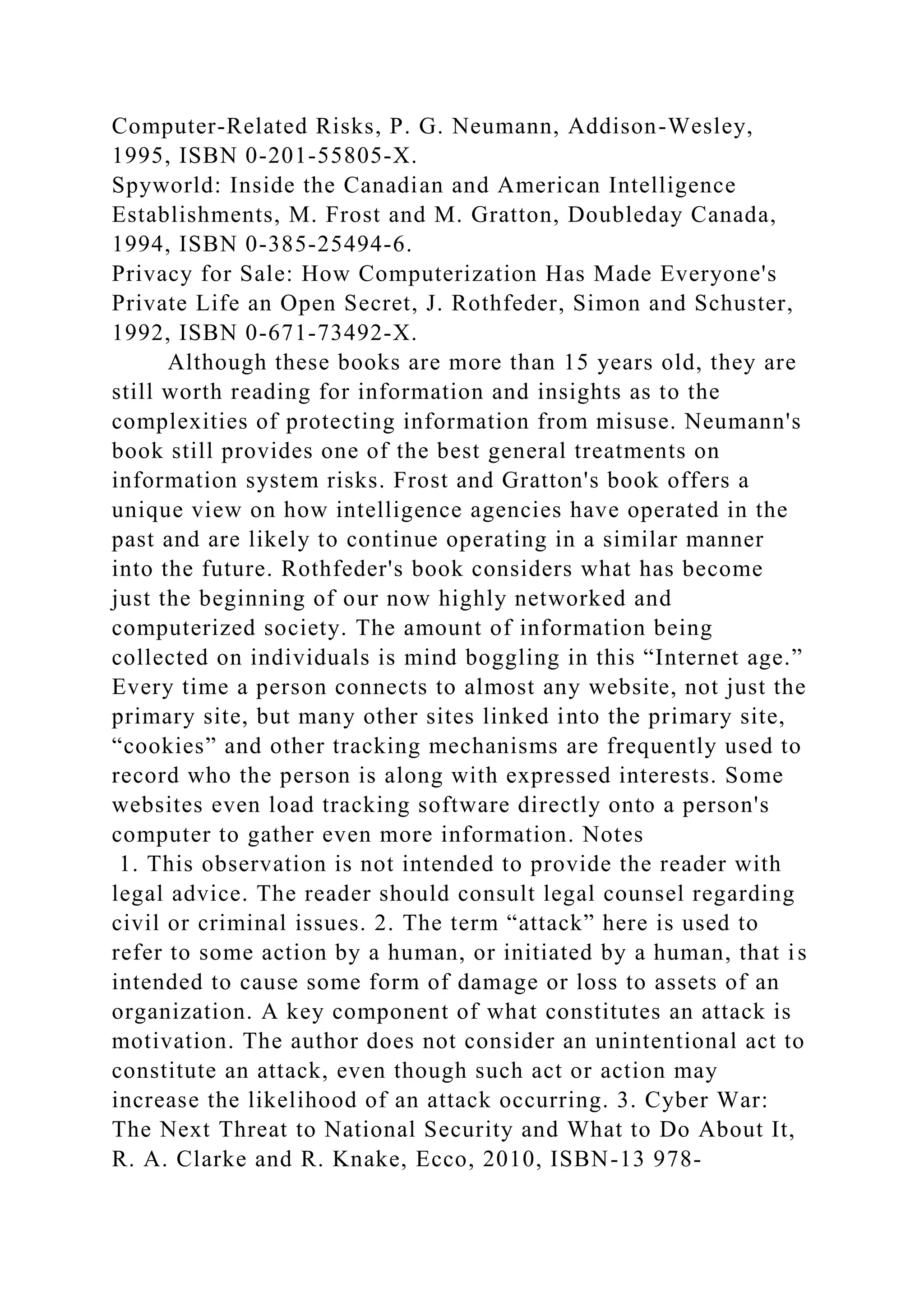 Computer-Related Risks, P. G. Neumann, Addison-Wesley,
1995, ISBN 0-201-55805-X.
Spyworld: Inside the Canadian and American Intelligence
Establishments, M. Frost and M. Gratton, Doubleday Canada,
1994, ISBN 0-385-25494-6.
Privacy for Sale: How Computerization Has Made Everyone's
Private Life an Open Secret, J. Rothfeder, Simon and Schuster,
1992, ISBN 0-671-73492-X.
Although these books are more than 15 years old, they are
still worth reading for information and insights as to the
complexities of protecting information from misuse. Neumann's
book still provides one of the best general treatments on
information system risks. Frost and Gratton's book offers a
unique view on how intelligence agencies have operated in the
past and are likely to continue operating in a similar manner
into the future. Rothfeder's book considers what has become
just the beginning of our now highly networked and
computerized society. The amount of information being
collected on individuals is mind boggling in this “Internet age.”
Every time a person connects to almost any website, not just the
primary site, but many other sites linked into the primary site,
“cookies” and other tracking mechanisms are frequently used to
record who the person is along with expressed interests. Some
websites even load tracking software directly onto a person's
computer to gather even more information. Notes
1. This observation is not intended to provide the reader with
legal advice. The reader should consult legal counsel regarding
civil or criminal issues. 2. The term “attack” here is used to
refer to some action by a human, or initiated by a human, that is
intended to cause some form of damage or loss to assets of an
organization. A key component of what constitutes an attack is
motivation. The author does not consider an unintentional act to
constitute an attack, even though such act or action may
increase the likelihood of an attack occurring. 3. Cyber War:
The Next Threat to National Security and What to Do About It,
R. A. Clarke and R. Knake, Ecco, 2010, ISBN-13 978-
 