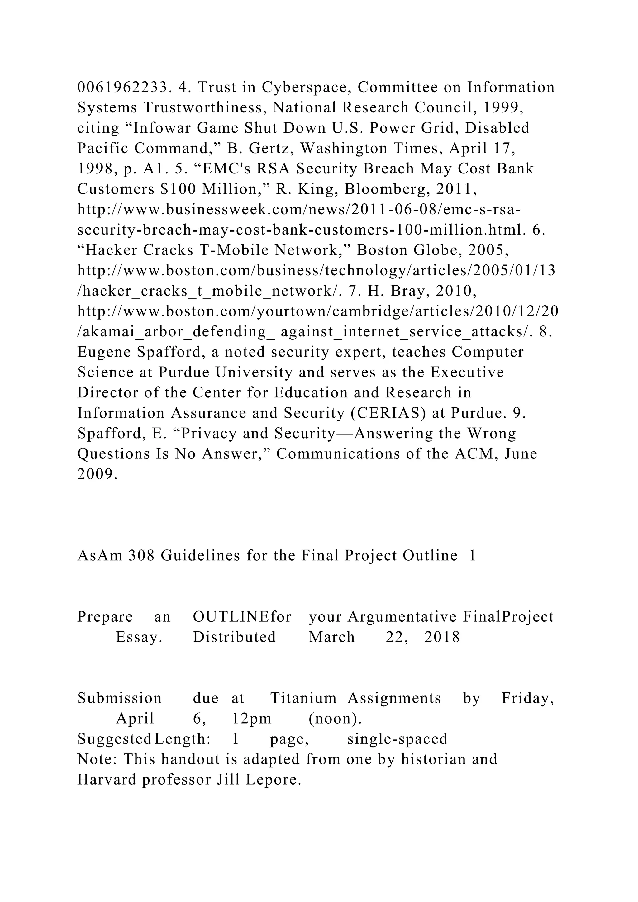 0061962233. 4. Trust in Cyberspace, Committee on Information
Systems Trustworthiness, National Research Council, 1999,
citing “Infowar Game Shut Down U.S. Power Grid, Disabled
Pacific Command,” B. Gertz, Washington Times, April 17,
1998, p. A1. 5. “EMC's RSA Security Breach May Cost Bank
Customers $100 Million,” R. King, Bloomberg, 2011,
http://www.businessweek.com/news/2011-06-08/emc-s-rsa-
security-breach-may-cost-bank-customers-100-million.html. 6.
“Hacker Cracks T-Mobile Network,” Boston Globe, 2005,
http://www.boston.com/business/technology/articles/2005/01/13
/hacker_cracks_t_mobile_network/. 7. H. Bray, 2010,
http://www.boston.com/yourtown/cambridge/articles/2010/12/20
/akamai_arbor_defending_ against_internet_service_attacks/. 8.
Eugene Spafford, a noted security expert, teaches Computer
Science at Purdue University and serves as the Executive
Director of the Center for Education and Research in
Information Assurance and Security (CERIAS) at Purdue. 9.
Spafford, E. “Privacy and Security—Answering the Wrong
Questions Is No Answer,” Communications of the ACM, June
2009.
AsAm 308 Guidelines for the Final Project Outline 1
Prepare an OUTLINEfor your Argumentative FinalProject
Essay. Distributed March 22, 2018
Submission due at Titanium Assignments by Friday,
April 6, 12pm (noon).
Suggested Length: 1 page, single-spaced
Note: This handout is adapted from one by historian and
Harvard professor Jill Lepore.
 