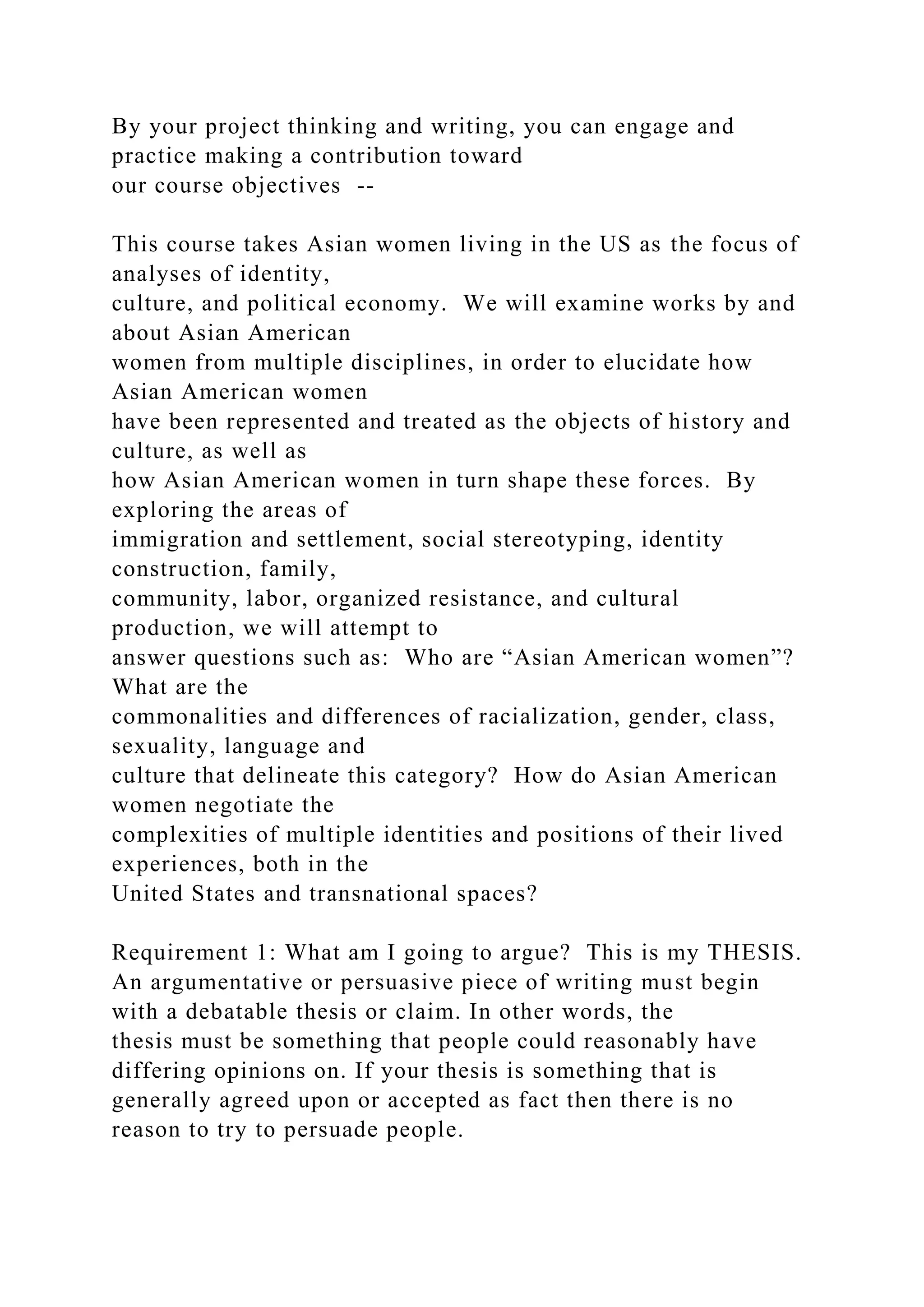 By your project thinking and writing, you can engage and
practice making a contribution toward
our course objectives --
This course takes Asian women living in the US as the focus of
analyses of identity,
culture, and political economy. We will examine works by and
about Asian American
women from multiple disciplines, in order to elucidate how
Asian American women
have been represented and treated as the objects of history and
culture, as well as
how Asian American women in turn shape these forces. By
exploring the areas of
immigration and settlement, social stereotyping, identity
construction, family,
community, labor, organized resistance, and cultural
production, we will attempt to
answer questions such as: Who are “Asian American women”?
What are the
commonalities and differences of racialization, gender, class,
sexuality, language and
culture that delineate this category? How do Asian American
women negotiate the
complexities of multiple identities and positions of their lived
experiences, both in the
United States and transnational spaces?
Requirement 1: What am I going to argue? This is my THESIS.
An argumentative or persuasive piece of writing must begin
with a debatable thesis or claim. In other words, the
thesis must be something that people could reasonably have
differing opinions on. If your thesis is something that is
generally agreed upon or accepted as fact then there is no
reason to try to persuade people.
 