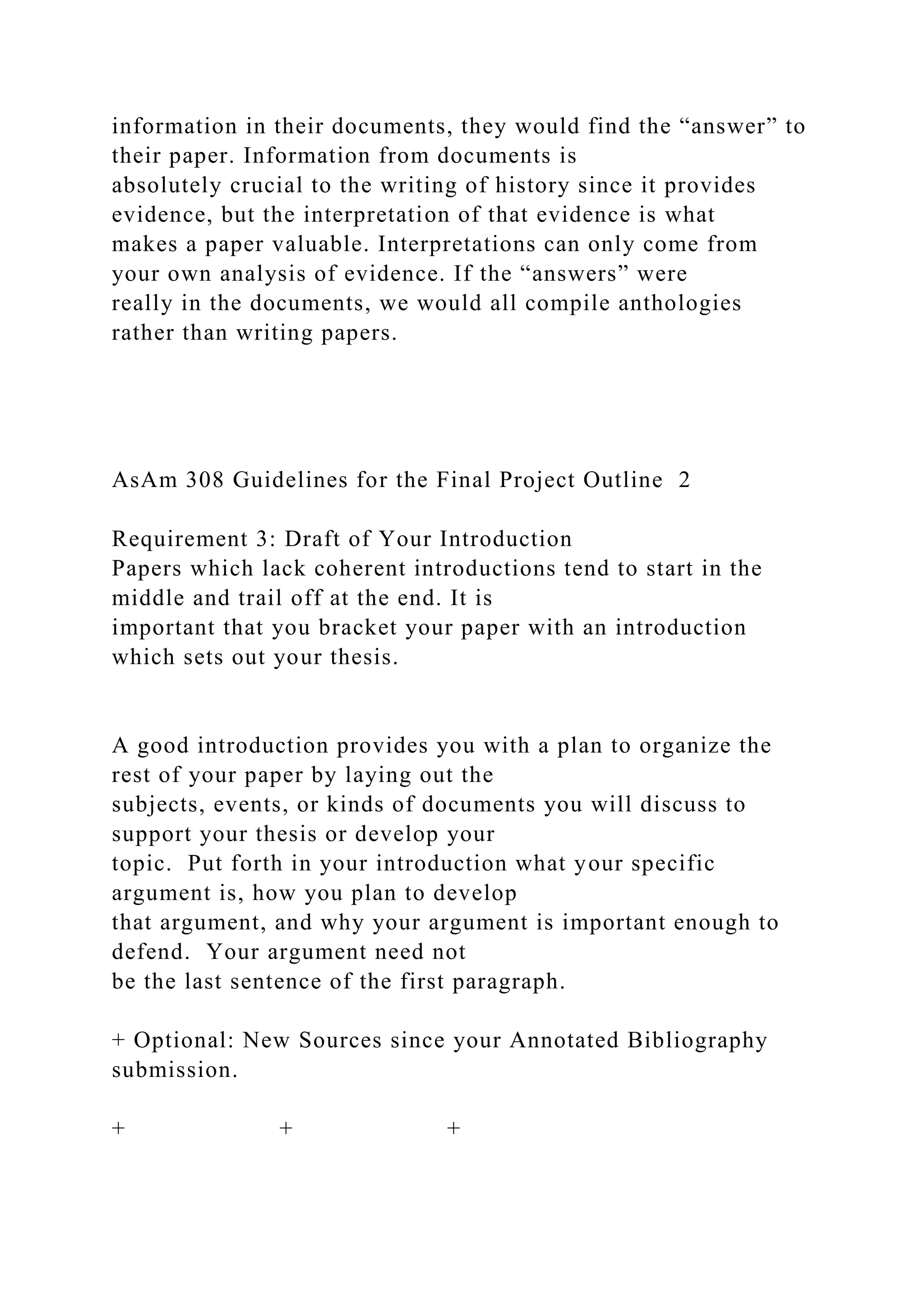 information in their documents, they would find the “answer” to
their paper. Information from documents is
absolutely crucial to the writing of history since it provides
evidence, but the interpretation of that evidence is what
makes a paper valuable. Interpretations can only come from
your own analysis of evidence. If the “answers” were
really in the documents, we would all compile anthologies
rather than writing papers.
AsAm 308 Guidelines for the Final Project Outline 2
Requirement 3: Draft of Your Introduction
Papers which lack coherent introductions tend to start in the
middle and trail off at the end. It is
important that you bracket your paper with an introduction
which sets out your thesis.
A good introduction provides you with a plan to organize the
rest of your paper by laying out the
subjects, events, or kinds of documents you will discuss to
support your thesis or develop your
topic. Put forth in your introduction what your specific
argument is, how you plan to develop
that argument, and why your argument is important enough to
defend. Your argument need not
be the last sentence of the first paragraph.
+ Optional: New Sources since your Annotated Bibliography
submission.
+ + +
 