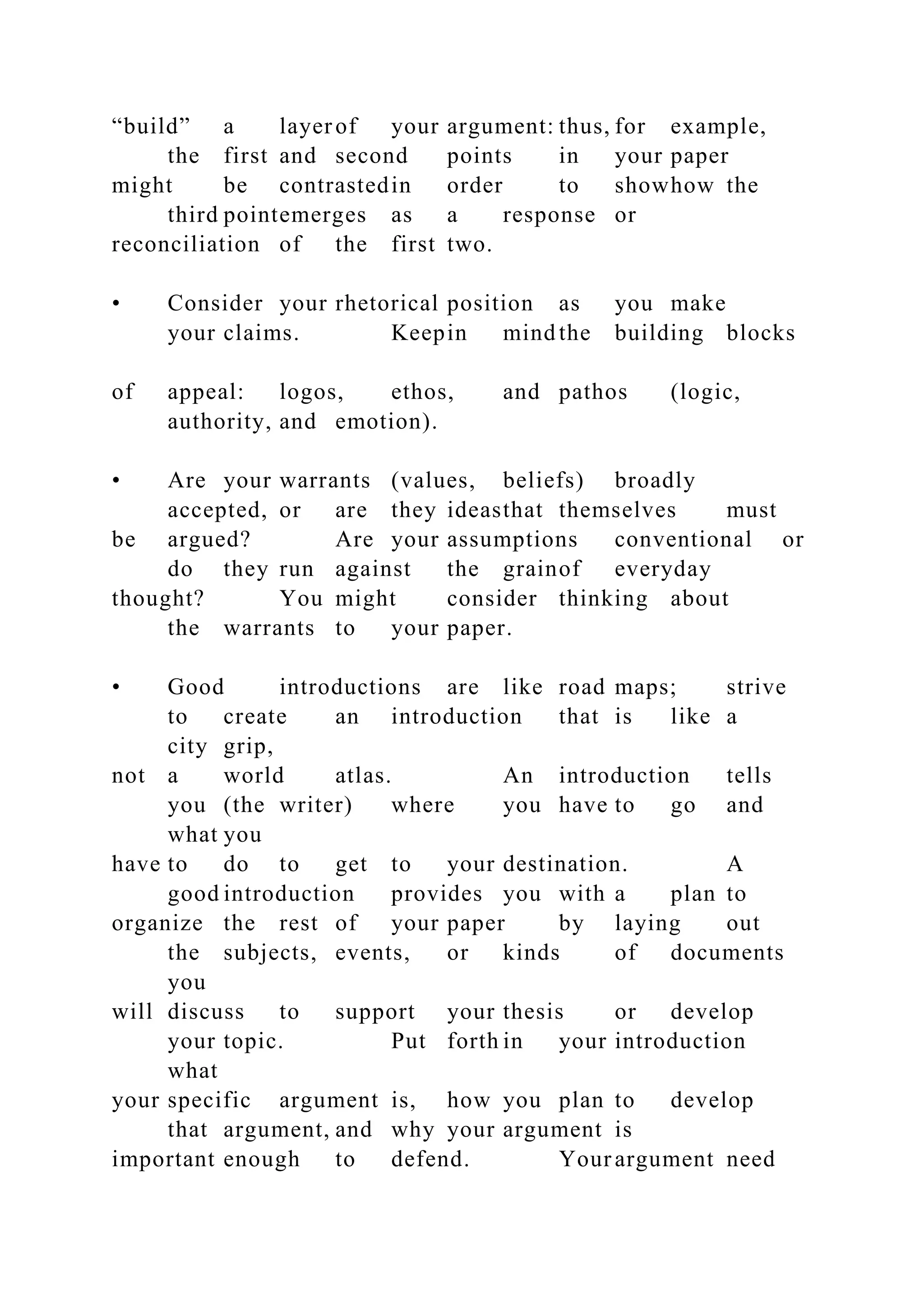 “build” a layerof your argument: thus, for example,
the first and second points in your paper
might be contrastedin order to showhow the
third pointemerges as a response or
reconciliation of the first two.
• Consider your rhetorical position as you make
your claims. Keepin mind the building blocks
of appeal: logos, ethos, and pathos (logic,
authority, and emotion).
• Are your warrants (values, beliefs) broadly
accepted, or are they ideasthat themselves must
be argued? Are your assumptions conventional or
do they run against the grainof everyday
thought? You might consider thinking about
the warrants to your paper.
• Good introductions are like road maps; strive
to create an introduction that is like a
city grip,
not a world atlas. An introduction tells
you (the writer) where you have to go and
what you
have to do to get to your destination. A
good introduction provides you with a plan to
organize the rest of your paper by laying out
the subjects, events, or kinds of documents
you
will discuss to support your thesis or develop
your topic. Put forth in your introduction
what
your specific argument is, how you plan to develop
that argument, and why your argument is
important enough to defend. Yourargument need
 