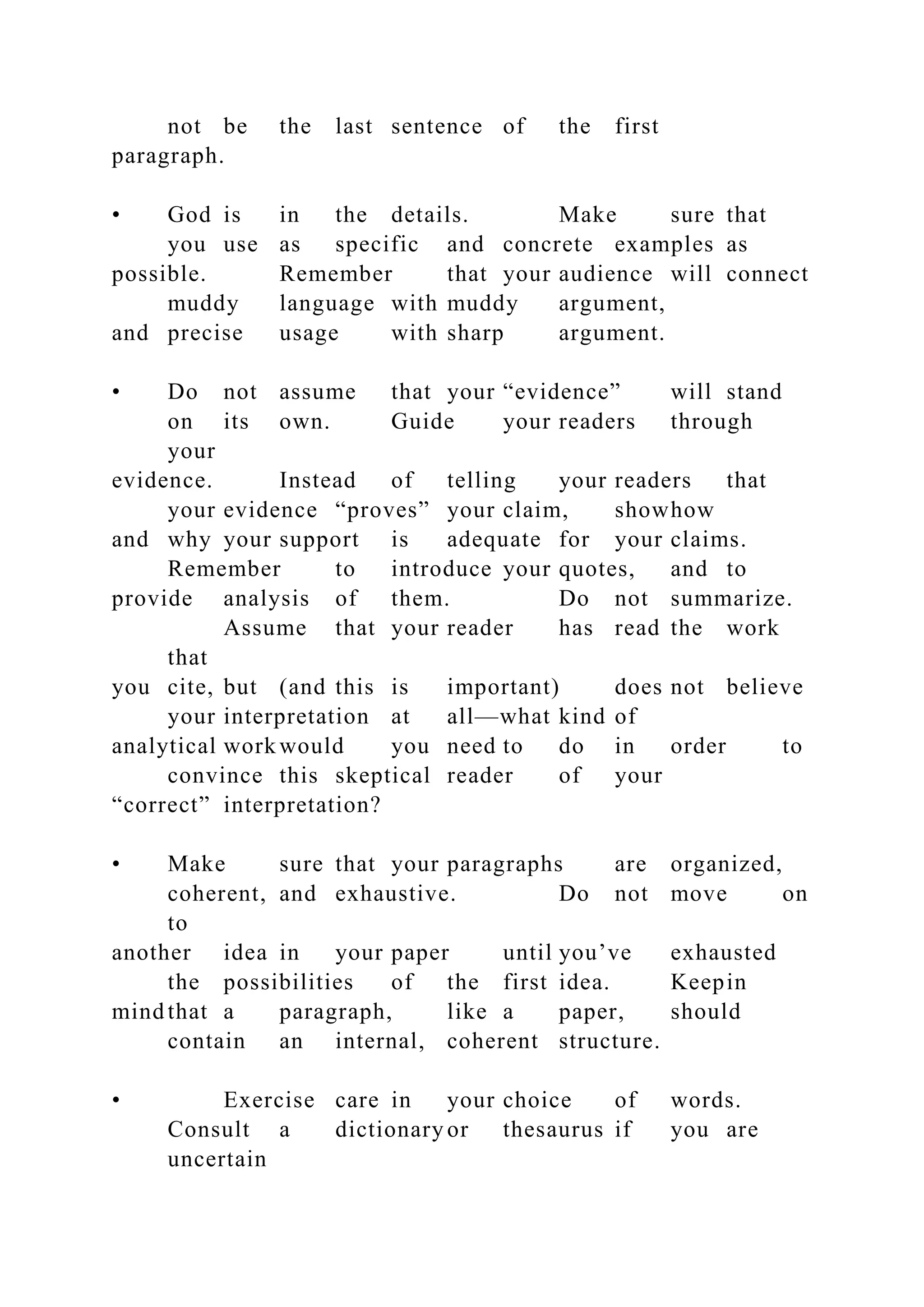 not be the last sentence of the first
paragraph.
• God is in the details. Make sure that
you use as specific and concrete examples as
possible. Remember that your audience will connect
muddy language with muddy argument,
and precise usage with sharp argument.
• Do not assume that your “evidence” will stand
on its own. Guide your readers through
your
evidence. Instead of telling your readers that
your evidence “proves” your claim, showhow
and why your support is adequate for your claims.
Remember to introduce your quotes, and to
provide analysis of them. Do not summarize.
Assume that your reader has read the work
that
you cite, but (and this is important) does not believe
your interpretation at all—what kind of
analytical work would you need to do in order to
convince this skeptical reader of your
“correct” interpretation?
• Make sure that your paragraphs are organized,
coherent, and exhaustive. Do not move on
to
another idea in your paper until you’ve exhausted
the possibilities of the first idea. Keepin
mind that a paragraph, like a paper, should
contain an internal, coherent structure.
• Exercise care in your choice of words.
Consult a dictionary or thesaurus if you are
uncertain
 