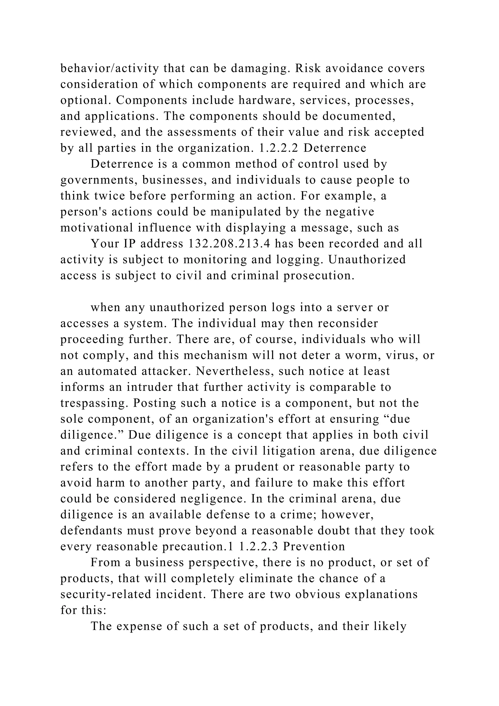 behavior/activity that can be damaging. Risk avoidance covers
consideration of which components are required and which are
optional. Components include hardware, services, processes,
and applications. The components should be documented,
reviewed, and the assessments of their value and risk accepted
by all parties in the organization. 1.2.2.2 Deterrence
Deterrence is a common method of control used by
governments, businesses, and individuals to cause people to
think twice before performing an action. For example, a
person's actions could be manipulated by the negative
motivational influence with displaying a message, such as
Your IP address 132.208.213.4 has been recorded and all
activity is subject to monitoring and logging. Unauthorized
access is subject to civil and criminal prosecution.
when any unauthorized person logs into a server or
accesses a system. The individual may then reconsider
proceeding further. There are, of course, individuals who will
not comply, and this mechanism will not deter a worm, virus, or
an automated attacker. Nevertheless, such notice at least
informs an intruder that further activity is comparable to
trespassing. Posting such a notice is a component, but not the
sole component, of an organization's effort at ensuring “due
diligence.” Due diligence is a concept that applies in both civil
and criminal contexts. In the civil litigation arena, due diligence
refers to the effort made by a prudent or reasonable party to
avoid harm to another party, and failure to make this effort
could be considered negligence. In the criminal arena, due
diligence is an available defense to a crime; however,
defendants must prove beyond a reasonable doubt that they took
every reasonable precaution.1 1.2.2.3 Prevention
From a business perspective, there is no product, or set of
products, that will completely eliminate the chance of a
security-related incident. There are two obvious explanations
for this:
The expense of such a set of products, and their likely
 
