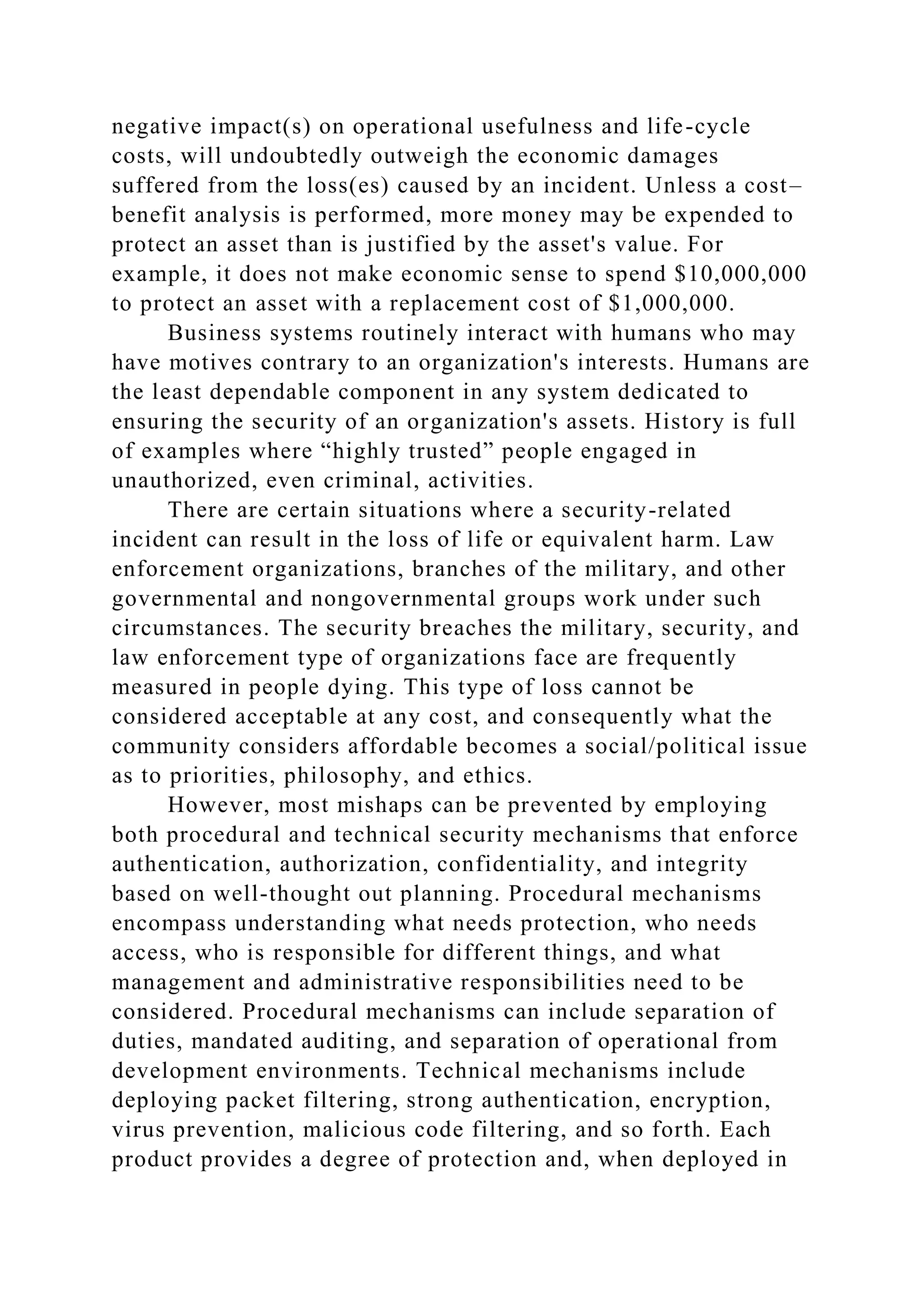 negative impact(s) on operational usefulness and life-cycle
costs, will undoubtedly outweigh the economic damages
suffered from the loss(es) caused by an incident. Unless a cost–
benefit analysis is performed, more money may be expended to
protect an asset than is justified by the asset's value. For
example, it does not make economic sense to spend $10,000,000
to protect an asset with a replacement cost of $1,000,000.
Business systems routinely interact with humans who may
have motives contrary to an organization's interests. Humans are
the least dependable component in any system dedicated to
ensuring the security of an organization's assets. History is full
of examples where “highly trusted” people engaged in
unauthorized, even criminal, activities.
There are certain situations where a security-related
incident can result in the loss of life or equivalent harm. Law
enforcement organizations, branches of the military, and other
governmental and nongovernmental groups work under such
circumstances. The security breaches the military, security, and
law enforcement type of organizations face are frequently
measured in people dying. This type of loss cannot be
considered acceptable at any cost, and consequently what the
community considers affordable becomes a social/political issue
as to priorities, philosophy, and ethics.
However, most mishaps can be prevented by employing
both procedural and technical security mechanisms that enforce
authentication, authorization, confidentiality, and integrity
based on well-thought out planning. Procedural mechanisms
encompass understanding what needs protection, who needs
access, who is responsible for different things, and what
management and administrative responsibilities need to be
considered. Procedural mechanisms can include separation of
duties, mandated auditing, and separation of operational from
development environments. Technical mechanisms include
deploying packet filtering, strong authentication, encryption,
virus prevention, malicious code filtering, and so forth. Each
product provides a degree of protection and, when deployed in
 