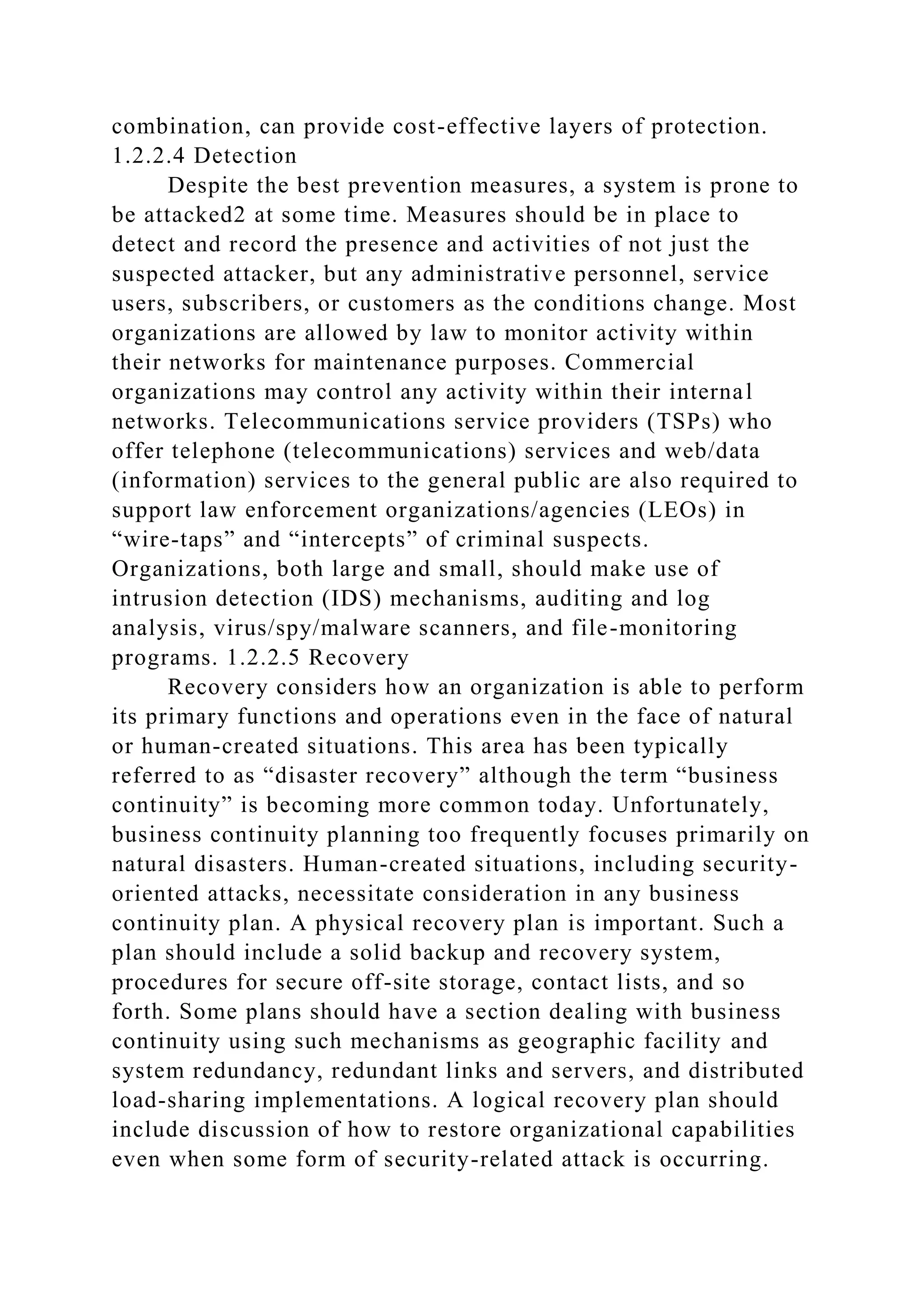 combination, can provide cost-effective layers of protection.
1.2.2.4 Detection
Despite the best prevention measures, a system is prone to
be attacked2 at some time. Measures should be in place to
detect and record the presence and activities of not just the
suspected attacker, but any administrative personnel, service
users, subscribers, or customers as the conditions change. Most
organizations are allowed by law to monitor activity within
their networks for maintenance purposes. Commercial
organizations may control any activity within their internal
networks. Telecommunications service providers (TSPs) who
offer telephone (telecommunications) services and web/data
(information) services to the general public are also required to
support law enforcement organizations/agencies (LEOs) in
“wire-taps” and “intercepts” of criminal suspects.
Organizations, both large and small, should make use of
intrusion detection (IDS) mechanisms, auditing and log
analysis, virus/spy/malware scanners, and file-monitoring
programs. 1.2.2.5 Recovery
Recovery considers how an organization is able to perform
its primary functions and operations even in the face of natural
or human-created situations. This area has been typically
referred to as “disaster recovery” although the term “business
continuity” is becoming more common today. Unfortunately,
business continuity planning too frequently focuses primarily on
natural disasters. Human-created situations, including security-
oriented attacks, necessitate consideration in any business
continuity plan. A physical recovery plan is important. Such a
plan should include a solid backup and recovery system,
procedures for secure off-site storage, contact lists, and so
forth. Some plans should have a section dealing with business
continuity using such mechanisms as geographic facility and
system redundancy, redundant links and servers, and distributed
load-sharing implementations. A logical recovery plan should
include discussion of how to restore organizational capabilities
even when some form of security-related attack is occurring.
 