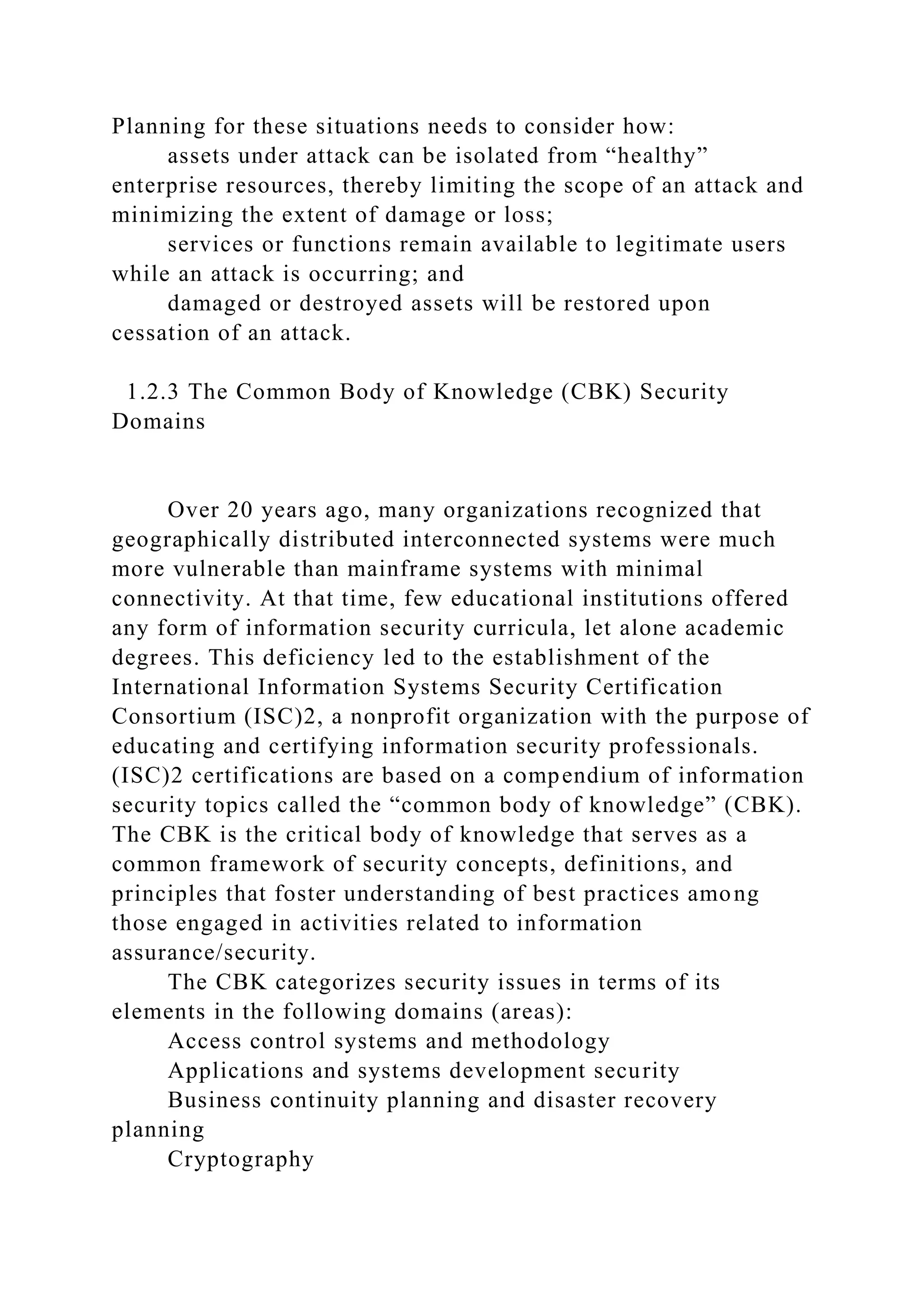 Planning for these situations needs to consider how:
assets under attack can be isolated from “healthy”
enterprise resources, thereby limiting the scope of an attack and
minimizing the extent of damage or loss;
services or functions remain available to legitimate users
while an attack is occurring; and
damaged or destroyed assets will be restored upon
cessation of an attack.
1.2.3 The Common Body of Knowledge (CBK) Security
Domains
Over 20 years ago, many organizations recognized that
geographically distributed interconnected systems were much
more vulnerable than mainframe systems with minimal
connectivity. At that time, few educational institutions offered
any form of information security curricula, let alone academic
degrees. This deficiency led to the establishment of the
International Information Systems Security Certification
Consortium (ISC)2, a nonprofit organization with the purpose of
educating and certifying information security professionals.
(ISC)2 certifications are based on a compendium of information
security topics called the “common body of knowledge” (CBK).
The CBK is the critical body of knowledge that serves as a
common framework of security concepts, definitions, and
principles that foster understanding of best practices among
those engaged in activities related to information
assurance/security.
The CBK categorizes security issues in terms of its
elements in the following domains (areas):
Access control systems and methodology
Applications and systems development security
Business continuity planning and disaster recovery
planning
Cryptography
 