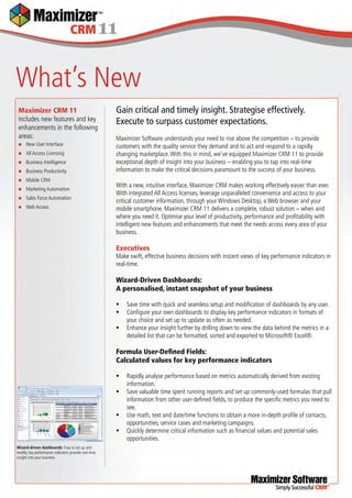 What’s New
 Maximizer CRM 11                                      Gain critical and timely insight. Strategise effectively.
 includes new features and key                         Execute to surpass customer expectations.
 enhancements in the following
 areas:                                                Maximizer Software understands your need to rise above the competition – to provide
     New User Interface                               customers with the quality service they demand and to act and respond to a rapidly
     All Access Licensing                             changing marketplace. With this in mind, we’ve equipped Maximizer CRM 11 to provide
     Business Intelligence                            exceptional depth of insight into your business – enabling you to tap into real-time
     Business Productivity                            information to make the critical decisions paramount to the success of your business.
     Mobile CRM
                                                       With a new, intuitive interface, Maximizer CRM makes working effectively easier than ever.
     Marketing Automation
                                                       With integrated All Access licenses, leverage unparalleled convenience and access to your
     Sales Force Automation
                                                       critical customer information, through your Windows Desktop, a Web browser and your
     Web Access                                       mobile smartphone. Maximizer CRM 11 delivers a complete, robust solution – when and
                                                       where you need it. Optimise your level of productivity, performance and proﬁtability with
                                                       intelligent new features and enhancements that meet the needs across every area of your
                                                       business.

                                                       Executives
                                                       Make swift, effective business decisions with instant views of key performance indicators in
                                                       real-time.

                                                       Wizard-Driven Dashboards:
                                                       A personalised, instant snapshot of your business

                                                          Save time with quick and seamless setup and modiﬁcation of dashboards by any user.
                                                          Conﬁgure your own dashboards to display key performance indicators in formats of
                                                           your choice and set up to update as often as needed.
                                                          Enhance your insight further by drilling down to view the data behind the metrics in a
                                                           detailed list that can be formatted, sorted and exported to Microsoft® Excel®.

                                                       Formula User-Deﬁned Fields:
                                                       Calculated values for key performance indicators

                                                          Rapidly analyse performance based on metrics automatically derived from existing
                                                           information.
                                                          Save valuable time spent running reports and set up commonly-used formulas that pull
                                                           information from other user-deﬁned ﬁelds, to produce the speciﬁc metrics you need to
                                                           see.
                                                          Use math, text and date/time functions to obtain a more in-depth proﬁle of contacts,
                                                           opportunities, service cases and marketing campaigns.
                                                          Quickly determine critical information such as ﬁnancial values and potential sales
                                                           opportunities.
Wizard-driven dashboards: Easy to set up and
modify, key performance indicators provide real-time
insight into your business
 