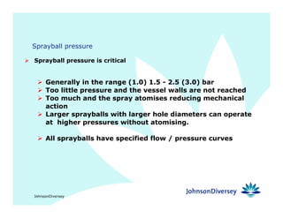 JohnsonDiversey
Sprayball pressure
Sprayball pressure is critical
Generally in the range (1.0) 1.5 - 2.5 (3.0) bar
Too little pressure and the vessel walls are not reached
Too much and the spray atomises reducing mechanical
action
Larger sprayballs with larger hole diameters can operate
at higher pressures without atomising.
All sprayballs have specified flow / pressure curves
 