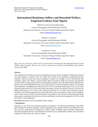 Research Journal of Finance and Accounting                                                      www.iiste.org
ISSN 2222-1697 (Paper) ISSN 2222-2847 (Online)
Vol 2, No 3, 2011



    International Remittance Inflows and Household Welfare:
                Empirical Evidence from Nigeria
                                    William M. Fonta (Corresponding author)
                           Centre for Demographic and Allied Research (CDAR)
              Department of Economics, University of Nigeria Nsukka, Enugu State, Nigeria
                                        Email: fontawilliam@yahoo.com


                                           Onyukwu E. Onyukwu
                           Centre for Demographic and Allied Research (CDAR)
              Department of Economics, University of Nigeria Nsukka, Enugu State, Nigeria
                                          Email: oonyukwu@yahoo.com


                                            Emmanuel O. Nwosu
                           Centre for Demographic and Allied Research (CDAR)
              Department of Economics, University of Nigeria Nsukka, Enugu State, Nigeria
                                          Email: eonwosus@yahoo.com


This work was carried out with the aid of a grant from the International Development Research Centre
(IDRC), Ottawa, Canada. However, any errors or omissions are solely the responsibilities of the authors
and not of the IDRC.


Abstract
The contribution of remittances income in mitigating poverty and income inequality in Nigeria has attracted
very little attention in general. Very few studies have looked at the quantitative relationship between
remittance inflows, poverty and income inequality in Nigeria even though it is now believed that total
remittance inflows into Nigeria; exceed Foreign Direct Investments (FDI) and Overseas Development
Assistant (ODA). Using poverty and Gini decomposable techniques, the study finds that household poverty
declines across all the geopolitical zones, by sex and locality as a result of remittance inflows. For example,
with remittances, household poverty falls from 0.35 to 0.30 in the South-South region, 0.27 to 0.22 in the
South-East region and 0.43 to 0.36 in the South-West region. Poverty also declines from 0.67 to 0.60 in the
North-Central region, 0.72 to 0.66 in the North-East and from 0.71 to 0.66 in the North-West regions.
Similarly, in the Gini decomposition; the study finds that increase in remittances reduce income inequality
more in urban areas (0.1) than in rural areas (0.02). For example, a 10% increase in remittances other things
being equal, is associated with declines in the Gini coefficients of total income inequality of 0.02% in rural
area and 0.1% in the urban area.
Keywords: Remittance income, household welfare, Nigeria
1. Introduction
Remittance is one of the most important outcomes of migration. The International Monetary Fund (IMF)
splits remittances into three categories: workers' remittances, from workers who have lived abroad for more
than one year; compensation of employees or labour income, including wages and other compensation
received by migrants who have lived abroad for less than one year; and migrants’ transfers, the net worth of
migrants who move from one country to another.
                                                     140
 