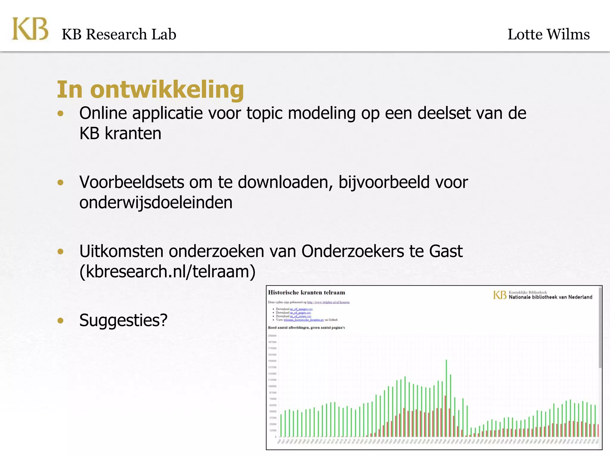 In ontwikkeling
• Online applicatie voor topic modeling op een deelset van de
KB kranten
• Voorbeeldsets om te downloaden, bijvoorbeeld voor
onderwijsdoeleinden
• Uitkomsten onderzoeken van Onderzoekers te Gast
(kbresearch.nl/telraam)
• Suggesties?
KB Research Lab Lotte Wilms
 