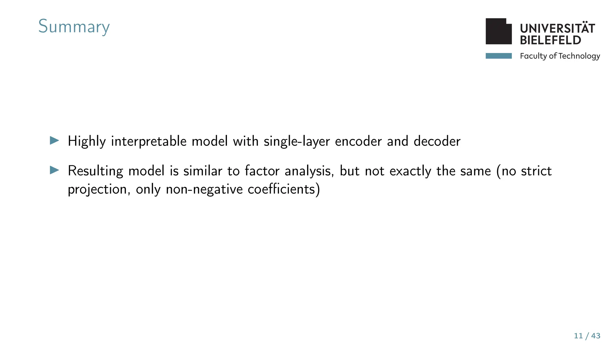 Faculty of Technology
Summary
▶ Highly interpretable model with single-layer encoder and decoder
▶ Resulting model is similar to factor analysis, but not exactly the same (no strict
projection, only non-negative coefficients)
11 / 43
 