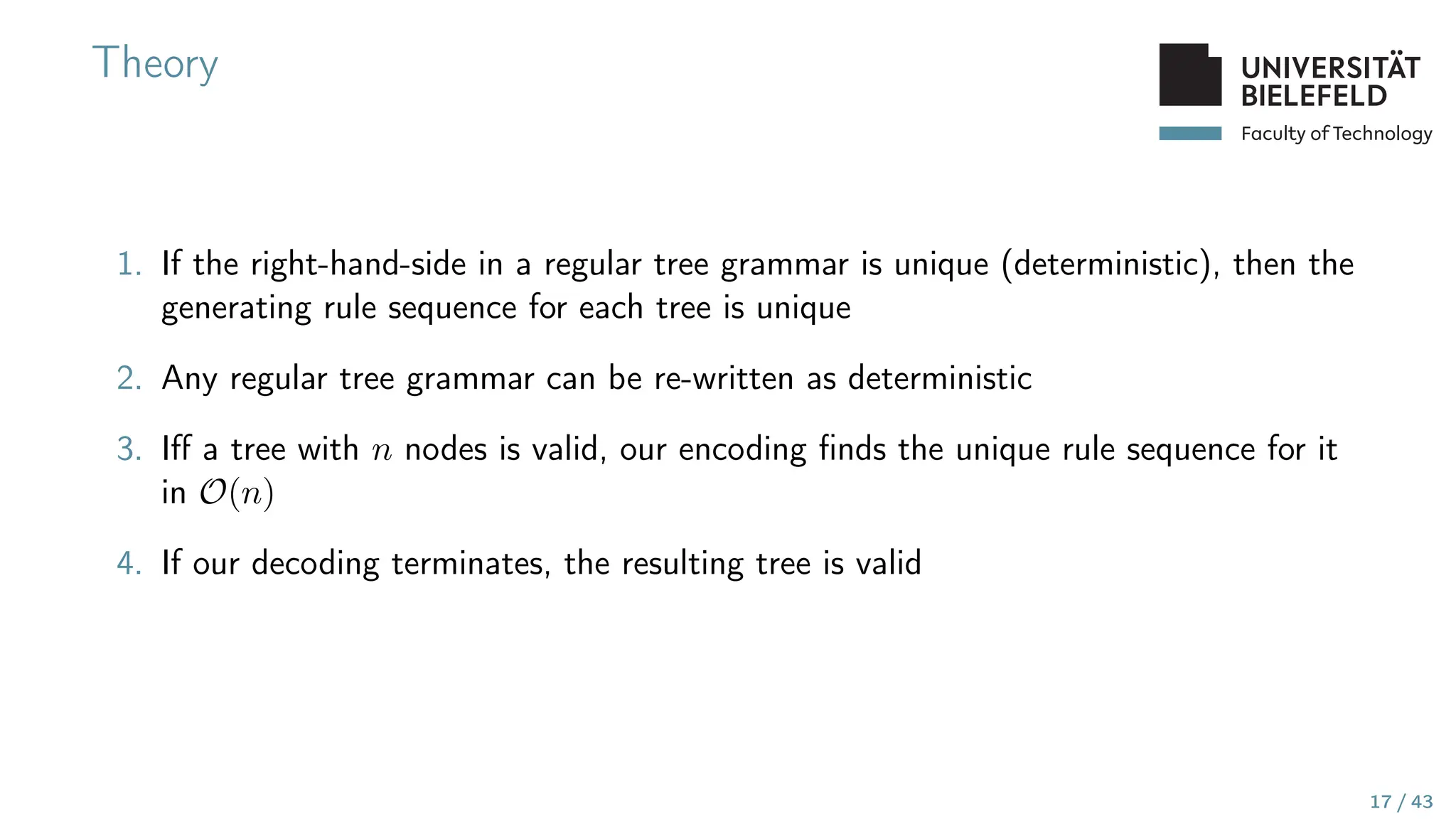 Faculty of Technology
Theory
1. If the right-hand-side in a regular tree grammar is unique (deterministic), then the
generating rule sequence for each tree is unique
2. Any regular tree grammar can be re-written as deterministic
3. Iff a tree with n nodes is valid, our encoding finds the unique rule sequence for it
in O(n)
4. If our decoding terminates, the resulting tree is valid
17 / 43
 