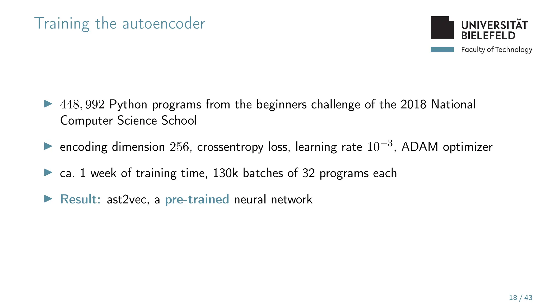 Faculty of Technology
Training the autoencoder
▶ 448, 992 Python programs from the beginners challenge of the 2018 National
Computer Science School
▶ encoding dimension 256, crossentropy loss, learning rate 10−3, ADAM optimizer
▶ ca. 1 week of training time, 130k batches of 32 programs each
▶ Result: ast2vec, a pre-trained neural network
18 / 43
 
