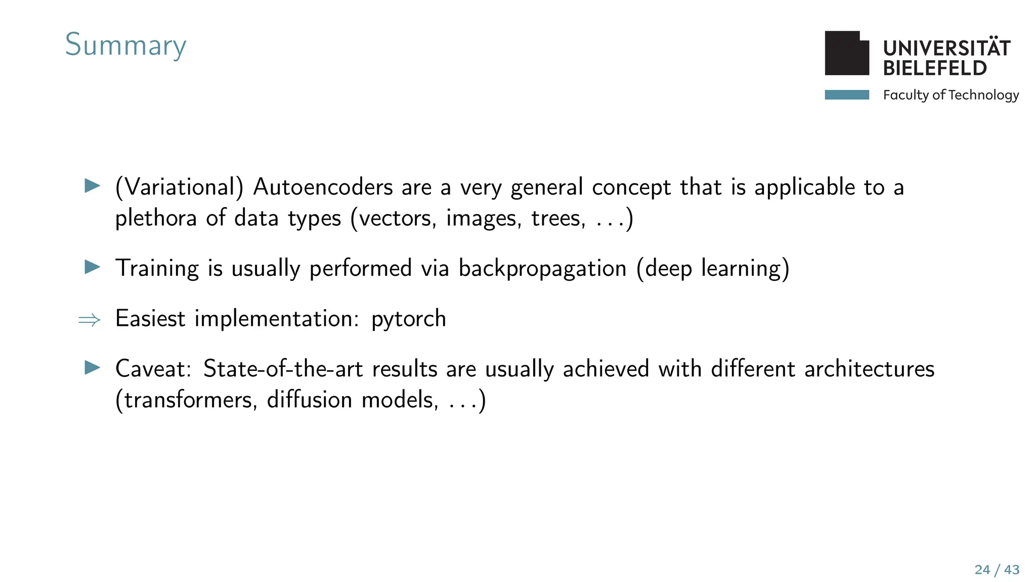 Faculty of Technology
Summary
▶ (Variational) Autoencoders are a very general concept that is applicable to a
plethora of data types (vectors, images, trees, . . .)
▶ Training is usually performed via backpropagation (deep learning)
⇒ Easiest implementation: pytorch
▶ Caveat: State-of-the-art results are usually achieved with different architectures
(transformers, diffusion models, . . .)
24 / 43
 