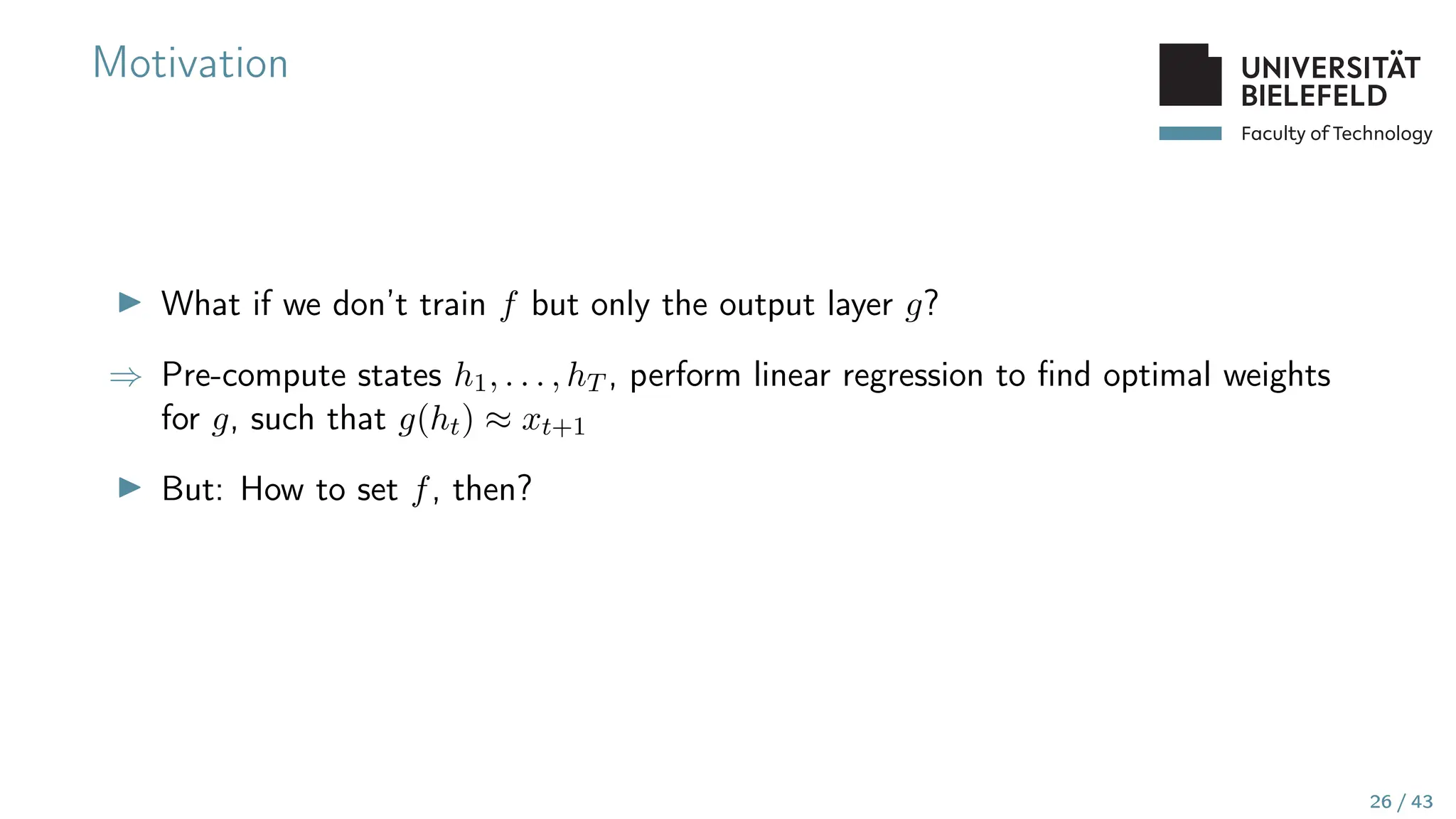 Faculty of Technology
Motivation
▶ What if we don’t train f but only the output layer g?
⇒ Pre-compute states h1, . . . , hT , perform linear regression to find optimal weights
for g, such that g(ht) ≈ xt+1
▶ But: How to set f, then?
26 / 43
 