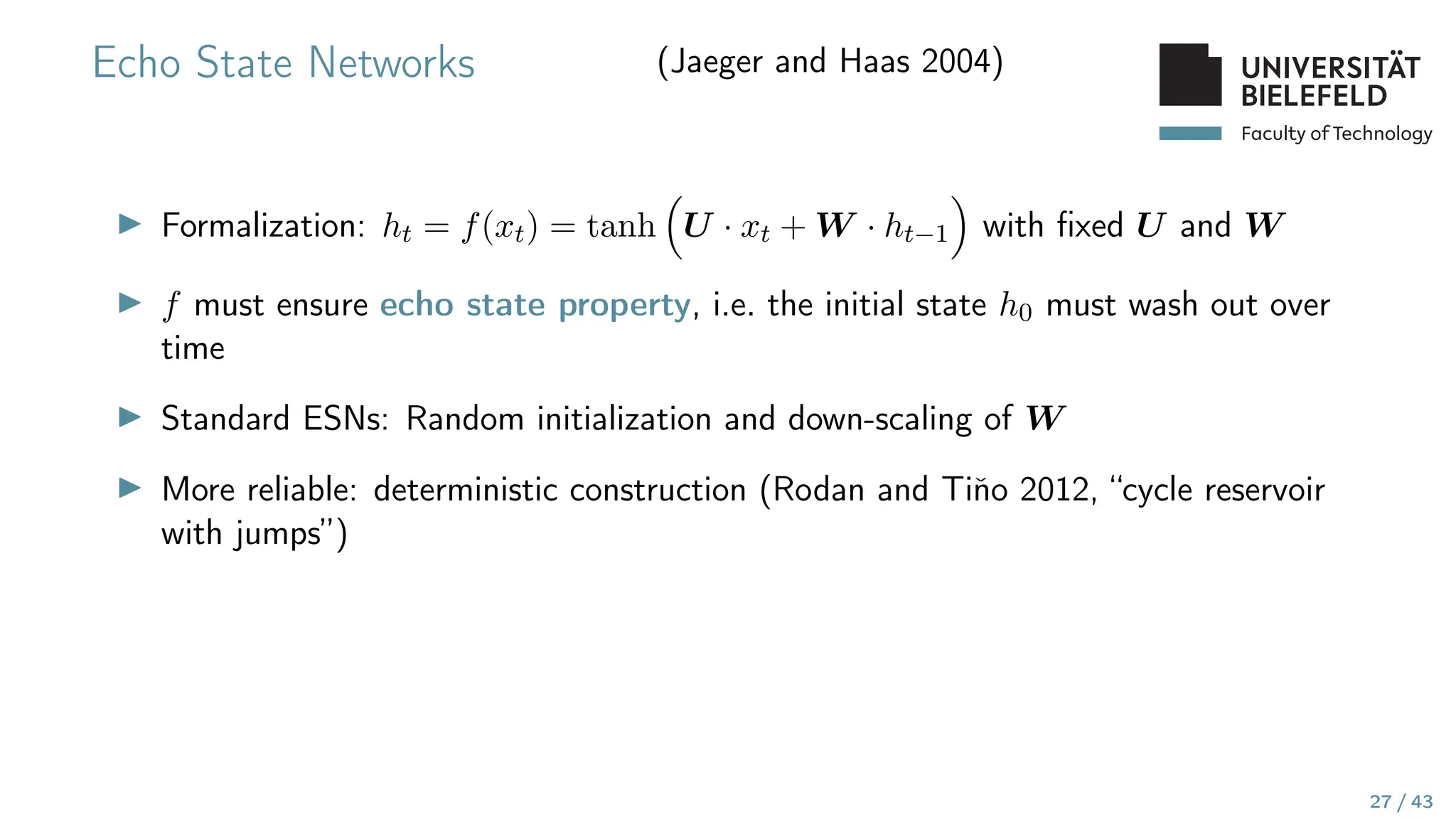 Faculty of Technology
Echo State Networks (Jaeger and Haas 2004)
▶ Formalization: ht = f(xt) = tanh

U · xt + W · ht−1

with fixed U and W
▶ f must ensure echo state property, i.e. the initial state h0 must wash out over
time
▶ Standard ESNs: Random initialization and down-scaling of W
▶ More reliable: deterministic construction (Rodan and Tiňo 2012, “cycle reservoir
with jumps”)
27 / 43
 