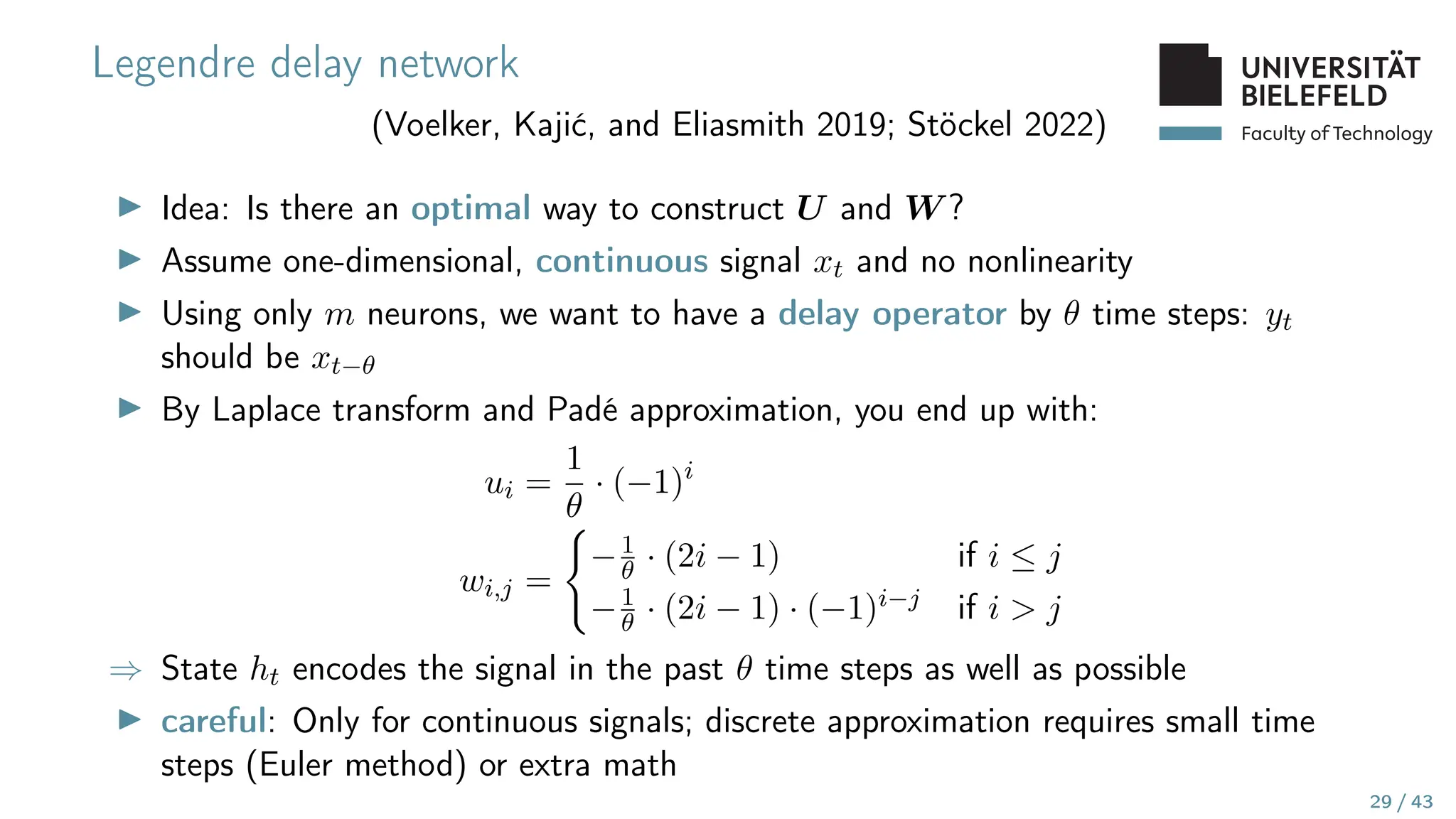 Faculty of Technology
Legendre delay network
(Voelker, Kajić, and Eliasmith 2019; Stöckel 2022)
▶ Idea: Is there an optimal way to construct U and W ?
▶ Assume one-dimensional, continuous signal xt and no nonlinearity
▶ Using only m neurons, we want to have a delay operator by θ time steps: yt
should be xt−θ
▶ By Laplace transform and Padé approximation, you end up with:
ui =
1
θ
· (−1)i
wi,j =
(
−1
θ · (2i − 1) if i ≤ j
−1
θ · (2i − 1) · (−1)i−j if i  j
⇒ State ht encodes the signal in the past θ time steps as well as possible
▶ careful: Only for continuous signals; discrete approximation requires small time
steps (Euler method) or extra math
29 / 43
 