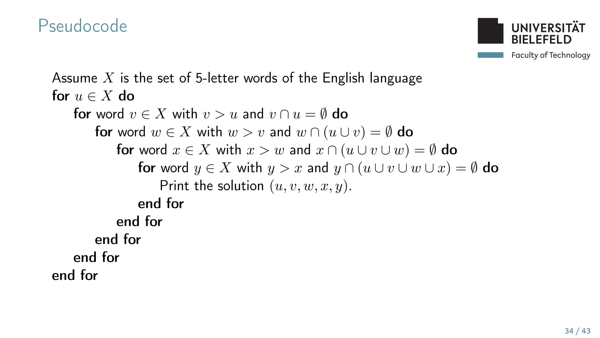 Faculty of Technology
Pseudocode
Assume X is the set of 5-letter words of the English language
for u ∈ X do
for word v ∈ X with v  u and v ∩ u = ∅ do
for word w ∈ X with w  v and w ∩ (u ∪ v) = ∅ do
for word x ∈ X with x  w and x ∩ (u ∪ v ∪ w) = ∅ do
for word y ∈ X with y  x and y ∩ (u ∪ v ∪ w ∪ x) = ∅ do
Print the solution (u, v, w, x, y).
end for
end for
end for
end for
end for
34 / 43
 