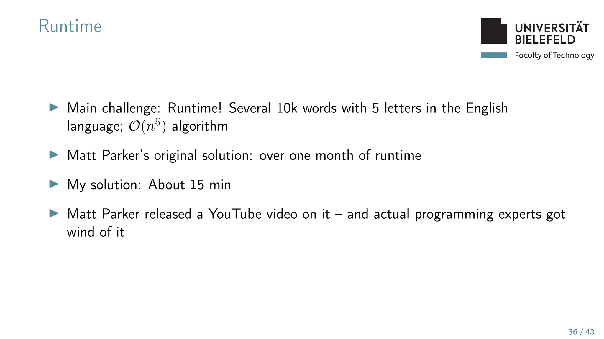 Faculty of Technology
Runtime
▶ Main challenge: Runtime! Several 10k words with 5 letters in the English
language; O(n5) algorithm
▶ Matt Parker’s original solution: over one month of runtime
▶ My solution: About 15 min
▶ Matt Parker released a YouTube video on it – and actual programming experts got
wind of it
36 / 43
 