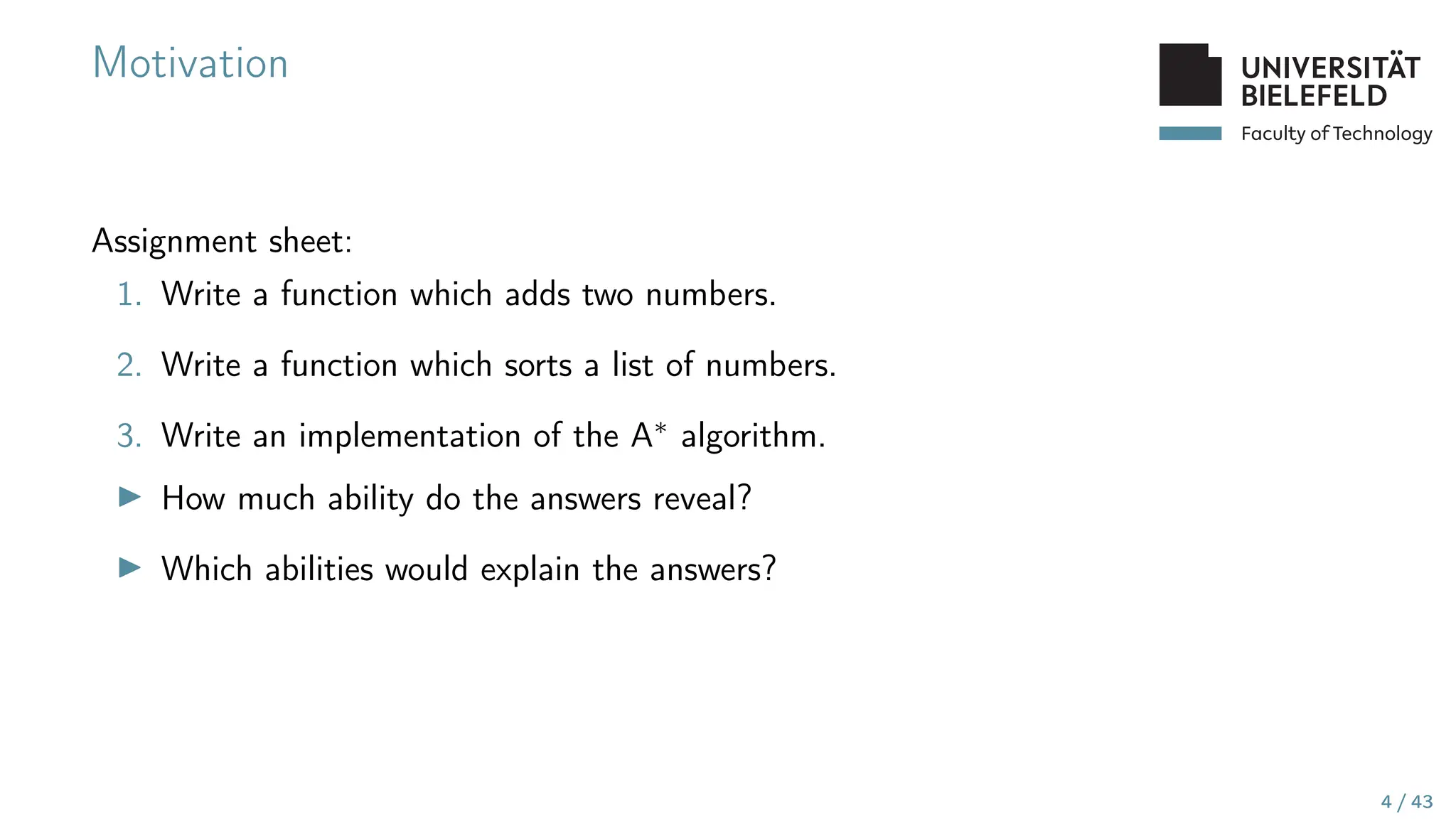 Faculty of Technology
Motivation
Assignment sheet:
1. Write a function which adds two numbers.
2. Write a function which sorts a list of numbers.
3. Write an implementation of the A∗ algorithm.
▶ How much ability do the answers reveal?
▶ Which abilities would explain the answers?
4 / 43
 