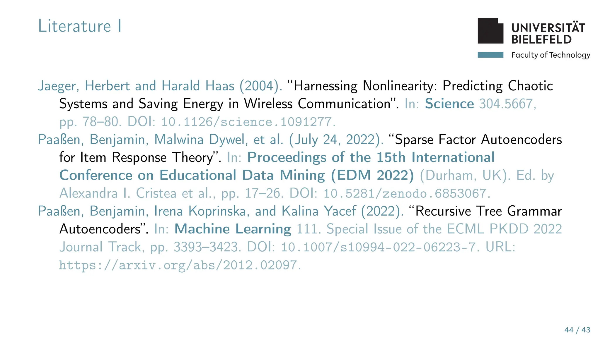 Faculty of Technology
Literature I
Jaeger, Herbert and Harald Haas (2004). “Harnessing Nonlinearity: Predicting Chaotic
Systems and Saving Energy in Wireless Communication”. In: Science 304.5667,
pp. 78–80. DOI: 10.1126/science.1091277.
Paaßen, Benjamin, Malwina Dywel, et al. (July 24, 2022). “Sparse Factor Autoencoders
for Item Response Theory”. In: Proceedings of the 15th International
Conference on Educational Data Mining (EDM 2022) (Durham, UK). Ed. by
Alexandra I. Cristea et al., pp. 17–26. DOI: 10.5281/zenodo.6853067.
Paaßen, Benjamin, Irena Koprinska, and Kalina Yacef (2022). “Recursive Tree Grammar
Autoencoders”. In: Machine Learning 111. Special Issue of the ECML PKDD 2022
Journal Track, pp. 3393–3423. DOI: 10.1007/s10994-022-06223-7. URL:
https://arxiv.org/abs/2012.02097.
44 / 43
 