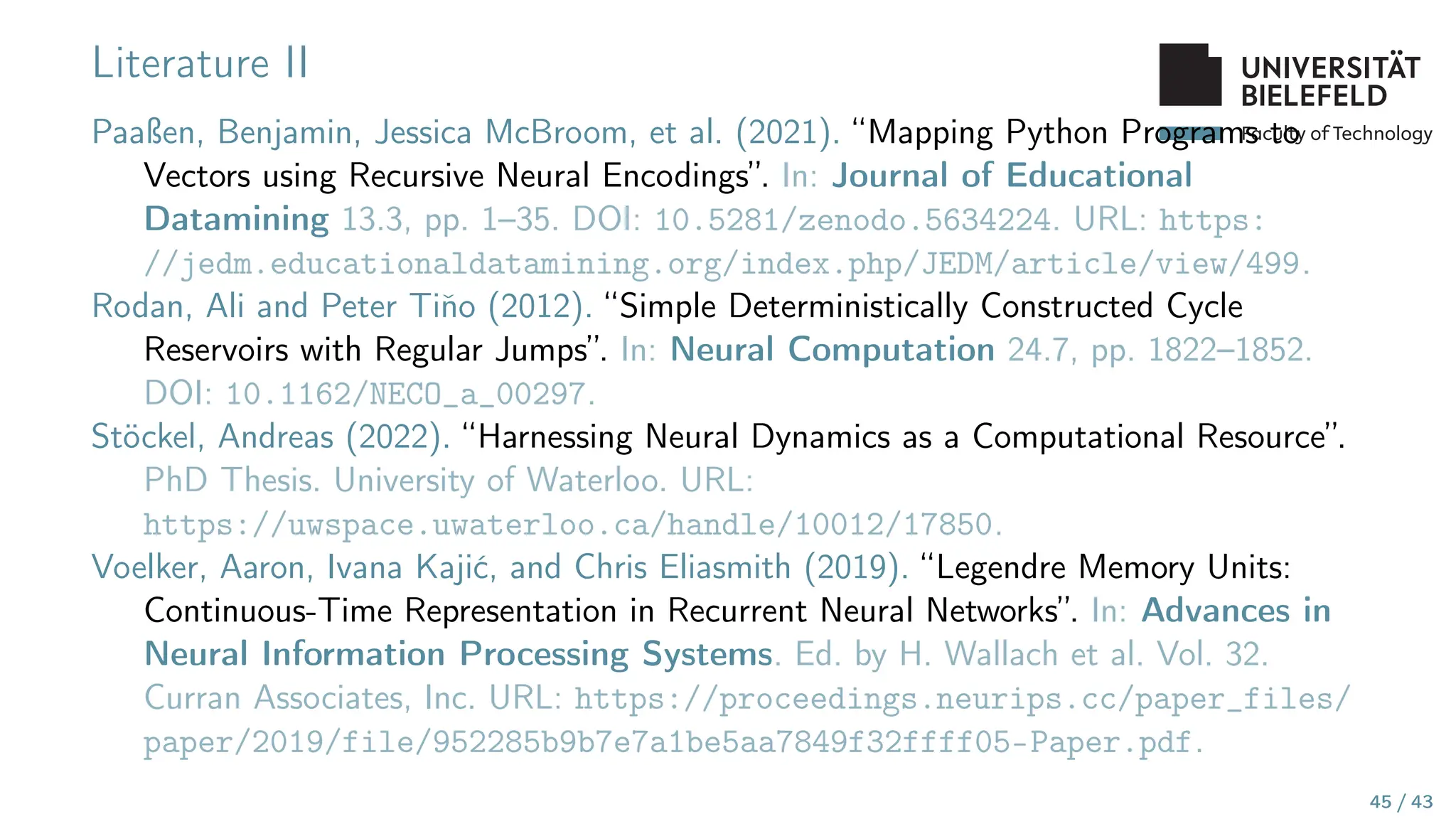 Faculty of Technology
Literature II
Paaßen, Benjamin, Jessica McBroom, et al. (2021). “Mapping Python Programs to
Vectors using Recursive Neural Encodings”. In: Journal of Educational
Datamining 13.3, pp. 1–35. DOI: 10.5281/zenodo.5634224. URL: https:
//jedm.educationaldatamining.org/index.php/JEDM/article/view/499.
Rodan, Ali and Peter Tiňo (2012). “Simple Deterministically Constructed Cycle
Reservoirs with Regular Jumps”. In: Neural Computation 24.7, pp. 1822–1852.
DOI: 10.1162/NECO_a_00297.
Stöckel, Andreas (2022). “Harnessing Neural Dynamics as a Computational Resource”.
PhD Thesis. University of Waterloo. URL:
https://uwspace.uwaterloo.ca/handle/10012/17850.
Voelker, Aaron, Ivana Kajić, and Chris Eliasmith (2019). “Legendre Memory Units:
Continuous-Time Representation in Recurrent Neural Networks”. In: Advances in
Neural Information Processing Systems. Ed. by H. Wallach et al. Vol. 32.
Curran Associates, Inc. URL: https://proceedings.neurips.cc/paper_files/
paper/2019/file/952285b9b7e7a1be5aa7849f32ffff05-Paper.pdf.
45 / 43
 