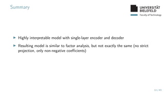Faculty of Technology
Summary
▶ Highly interpretable model with single-layer encoder and decoder
▶ Resulting model is similar to factor analysis, but not exactly the same (no strict
projection, only non-negative coefficients)
11 / 43
 