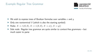 Faculty of Technology
Example Regular Tree Grammar
▶ We wish to express trees of Boolean formulae over variables x and y
▶ Only one nonterminal S (which is also the starting symbol)
▶ Rules: S → ∧(S, S), S → ∨(S, S), S → x(), S → y()
▶ Side node: Regular tree grammar are quite similar to context-free grammars – but
much easier to parse
14 / 43
 