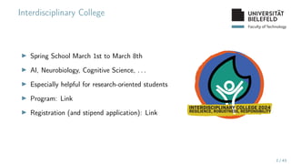 Faculty of Technology
Interdisciplinary College
▶ Spring School March 1st to March 8th
▶ AI, Neurobiology, Cognitive Science, . . .
▶ Especially helpful for research-oriented students
▶ Program: Link
▶ Registration (and stipend application): Link
2 / 43
 
